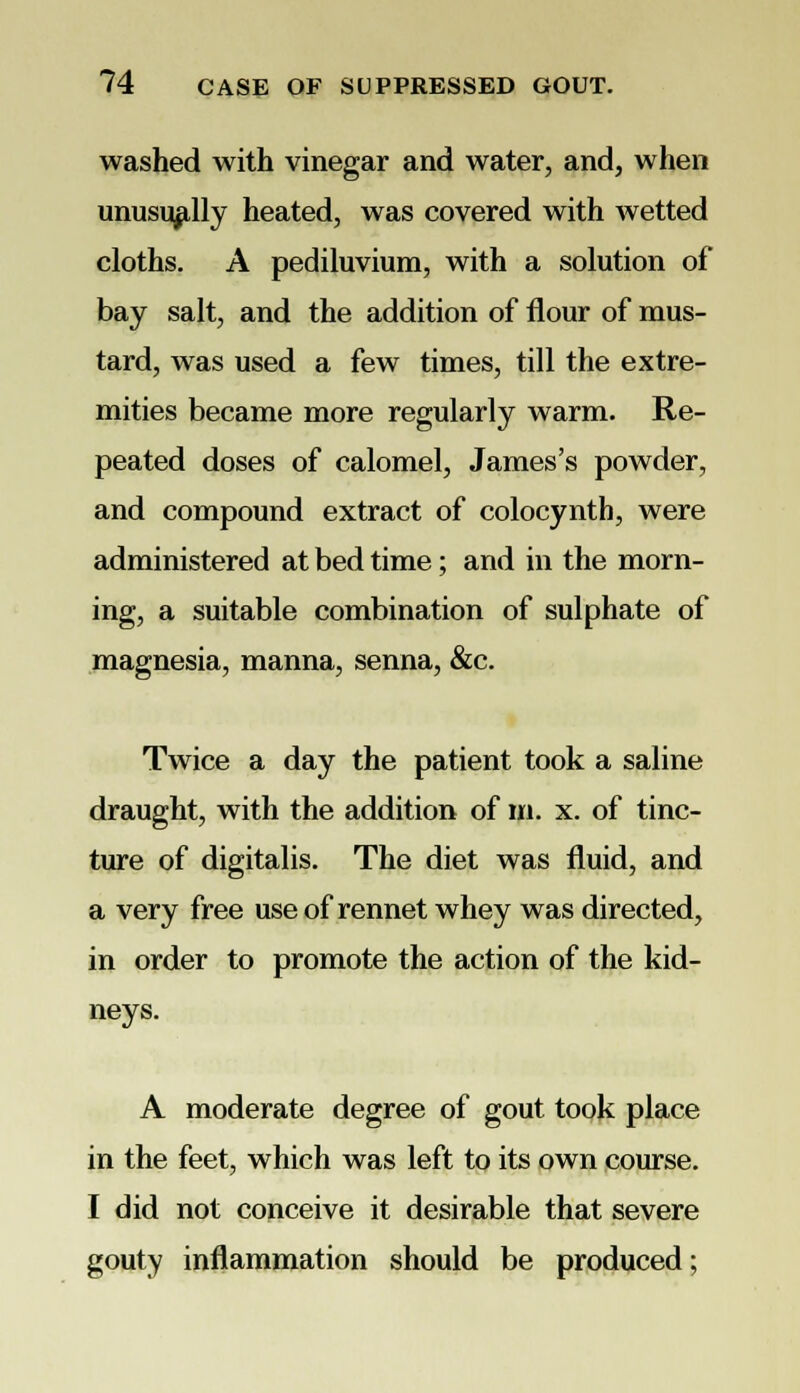 washed with vinegar and water, and, when unusually heated, was covered with wetted cloths. A pediluvium, with a solution of bay salt, and the addition of flour of mus- tard, was used a few times, till the extre- mities became more regularly warm. Re- peated doses of calomel, James's powder, and compound extract of colocynth, were administered at bed time; and in the morn- ing, a suitable combination of sulphate of magnesia, manna, senna, &c. Twice a day the patient took a saline draught, with the addition of m. x. of tinc- ture of digitalis. The diet was fluid, and a very free use of rennet whey was directed, in order to promote the action of the kid- neys. A moderate degree of gout took place in the feet, which was left to its own course. I did not conceive it desirable that severe gouty inflammation should be produced;