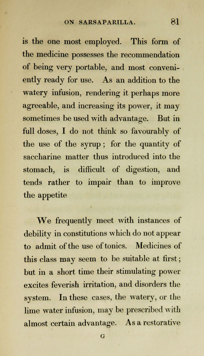 is the one most employed. This form of the medicine possesses the recommendation of being very portable, and most conveni- ently ready for use. As an addition to the watery infusion, rendering it perhaps more agreeable, and increasing its power, it may sometimes be used with advantage. But in full doses, I do not think so favourably of the use of the syrup; for the quantity of saccharine matter thus introduced into the stomach, is difficult of digestion, and tends rather to impair than to improve the appetite We frequently meet with instances of debility in constitutions which do not appear to admit of the use of tonics. Medicines of this class may seem to be suitable at first; but in a short time their stimulating power excites feverish irritation, and disorders the system. In these cases, the watery, or the lime water infusion, may be prescribed with almost certain advantage. Asa restorative G