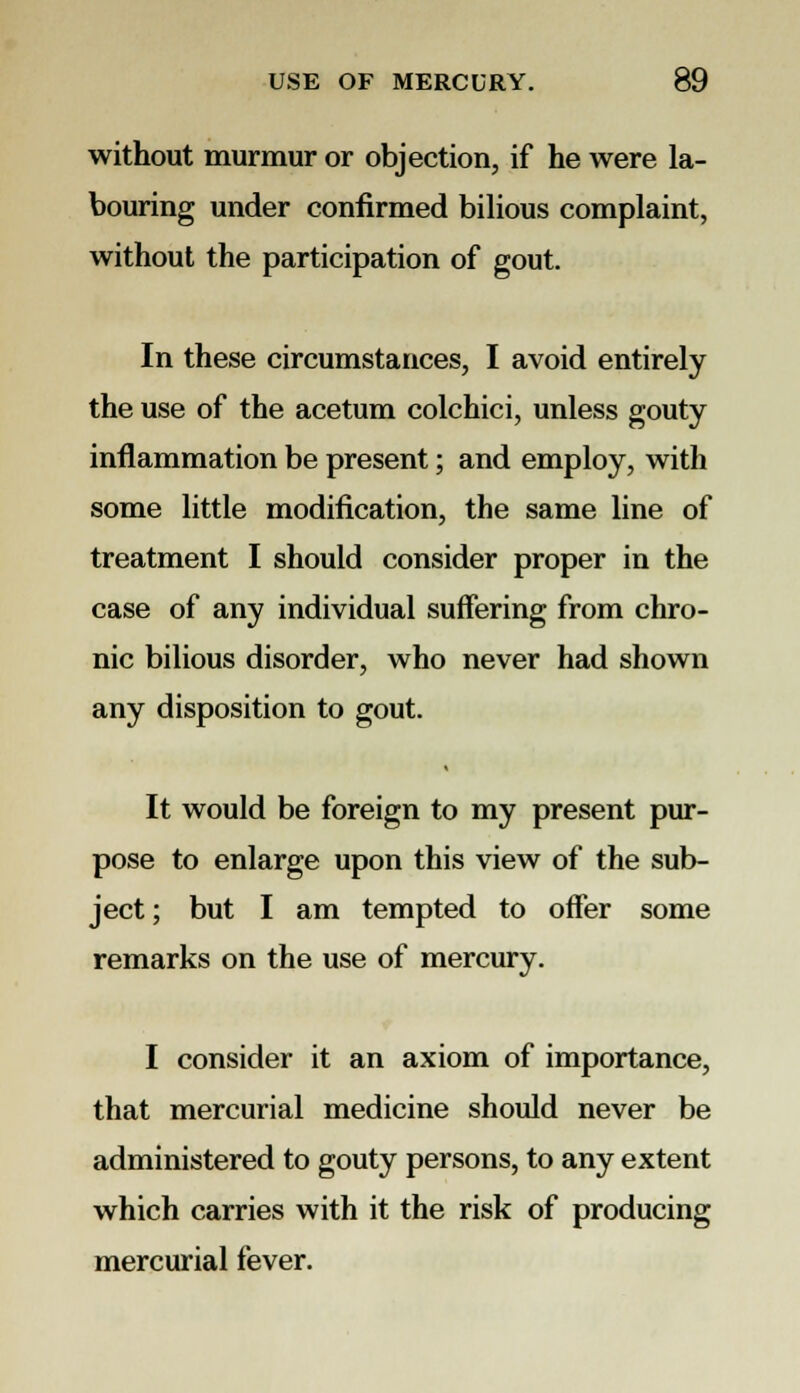 without murmur or objection, if he were la- bouring under confirmed bilious complaint, without the participation of gout. In these circumstances, I avoid entirely the use of the acetum colchici, unless gouty inflammation be present; and employ, with some little modification, the same line of treatment I should consider proper in the case of any individual suffering from chro- nic bilious disorder, who never had shown any disposition to gout. It would be foreign to my present pur- pose to enlarge upon this view of the sub- ject; but I am tempted to offer some remarks on the use of mercury. I consider it an axiom of importance, that mercurial medicine should never be administered to gouty persons, to any extent which carries with it the risk of producing mercurial fever.