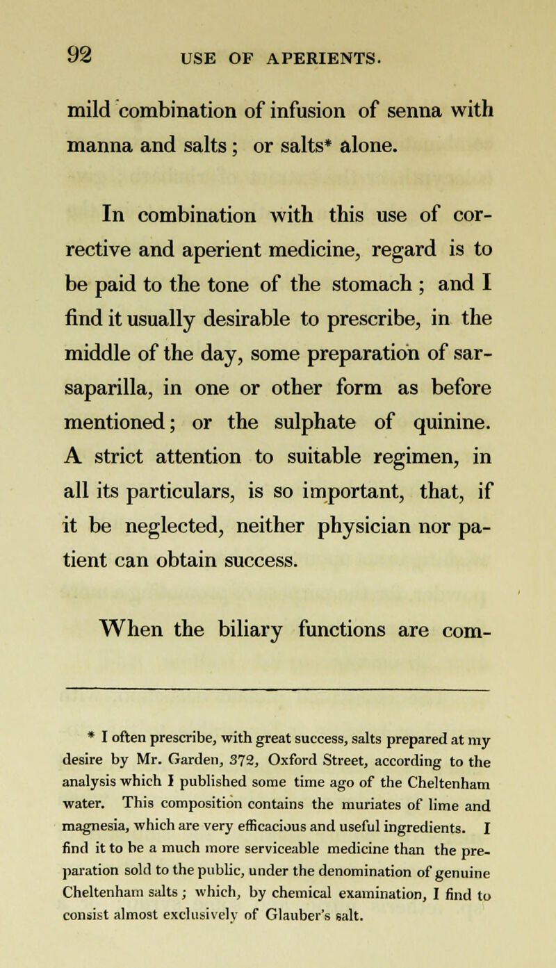 mild combination of infusion of senna with manna and salts; or salts* alone. In combination with this use of cor- rective and aperient medicine, regard is to be paid to the tone of the stomach ; and I find it usually desirable to prescribe, in the middle of the day, some preparation of sar- saparilla, in one or other form as before mentioned; or the sulphate of quinine. A strict attention to suitable regimen, in all its particulars, is so important, that, if it be neglected, neither physician nor pa- tient can obtain success. When the biliary functions are com- * I often prescribe, with great success, salts prepared at my desire by Mr. Garden, 372, Oxford Street, according to the analysis which I published some time ago of the Cheltenham water. This composition contains the muriates of lime and magnesia, which are very efficacious and useful ingredients. I find it to be a much more serviceable medicine than the pre- paration sold to the public, under the denomination of genuine Cheltenham salts; which, by chemical examination, I find to consist almost exclusively of Glauber's salt.