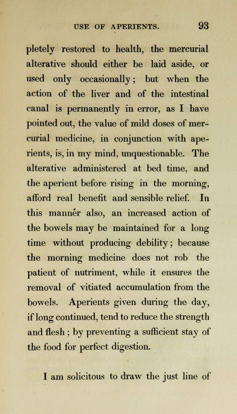 pletely restored to health, the mercurial alterative should either be laid aside, or used only occasionally; but when the action of the liver and of the intestinal canal is permanently in error, as I have pointed out, the value of mild doses of mer- curial medicine, in conjunction with ape- rients, is, in my mind, unquestionable. The alterative administered at bed time, and the aperient before rising in the morning, afford real benefit and sensible relief. In this manner also, an increased action of the bowels may be maintained for a long time without producing debility; because the morning medicine does not rob the patient of nutriment, while it ensures the removal of vitiated accumulation from the bowels. Aperients given during the day, if long continued, tend to reduce the strength and flesh ; by preventing a sufficient stay of the food for perfect digestion. I am solicitous to draw the just line of