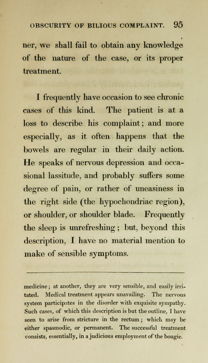 ner, we shall fail to obtain any knowledge of the nature of the case, or its proper treatment. I frequently have occasion to see chronic cases of this kind. The patient is at a loss to describe his complaint; and more especially, as it often happens that the bowels are regular in their daily action. He speaks of nervous depression and occa- sional lassitude, and probably suffers some degree of pain, or rather of uneasiness in the right side (the hypochondriac region), or shoulder, or shoulder blade. Frequently the sleep is unrefreshing; but, beyond this description, I have no material mention to make of sensible symptoms. medicine; at another, they are very sensible, and easily irri- tated. Medical treatment appears unavailing. The nervous system participates in the disorder with exquisite sympathy. Such cases, of which this description is but the outline, I have seen to arise from stricture in the rectum; which may be either spasmodic, or permanent. The successful treatment consists, essentially, in a judicious employment of the bougie.