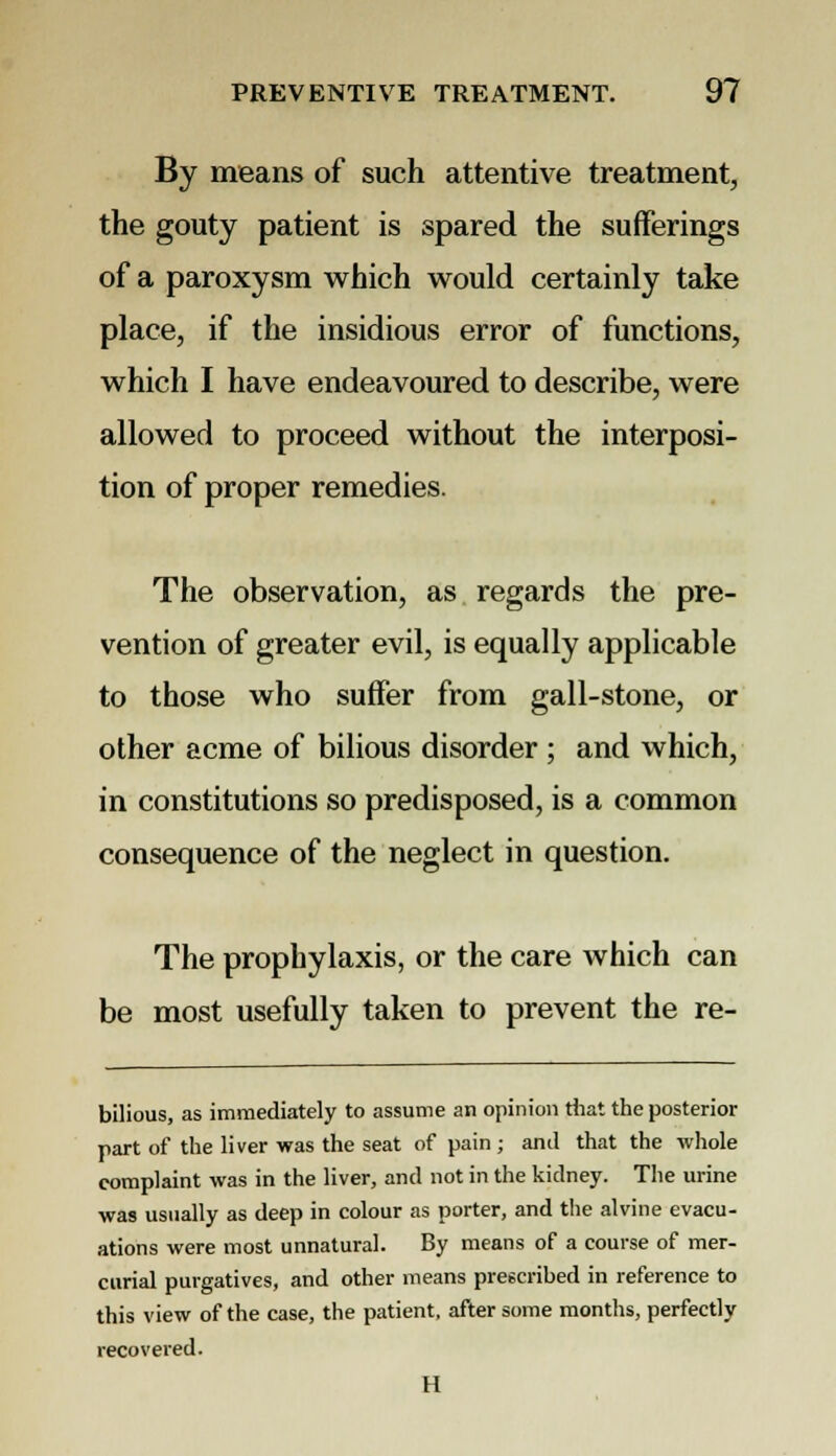 By means of such attentive treatment, the gouty patient is spared the sufferings of a paroxysm which would certainly take place, if the insidious error of functions, which I have endeavoured to describe, were allowed to proceed without the interposi- tion of proper remedies. The observation, as regards the pre- vention of greater evil, is equally applicable to those who suffer from gall-stone, or other acme of bilious disorder ; and which, in constitutions so predisposed, is a common consequence of the neglect in question. The prophylaxis, or the care which can be most usefully taken to prevent the re- bilious, as immediately to assume an opinion that the posterior part of the liver was the seat of pain ; and that the whole complaint was in the liver, and not in the kidney. The urine was usually as deep in colour as porter, and the alvine evacu- ations were most unnatural. By means of a course of mer- curial purgatives, and other means prescribed in reference to this view of the case, the patient, after some months, perfectly recovered. H