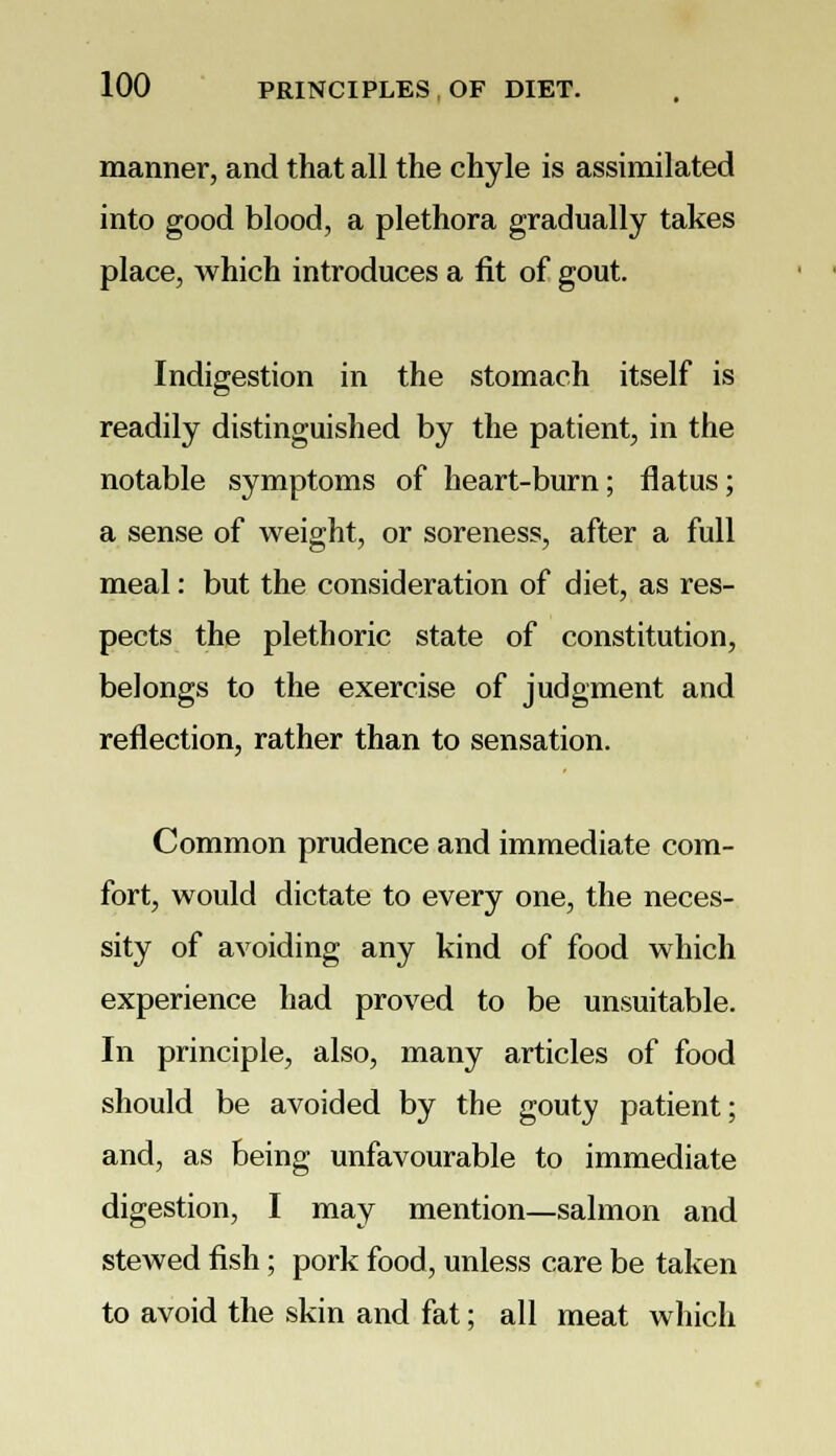 manner, and that all the chyle is assimilated into good blood, a plethora gradually takes place, which introduces a fit of gout. Indigestion in the stomach itself is readily distinguished by the patient, in the notable symptoms of heart-burn; flatus; a sense of weight, or soreness, after a full meal: but the consideration of diet, as res- pects the plethoric state of constitution, belongs to the exercise of judgment and reflection, rather than to sensation. Common prudence and immediate com- fort, would dictate to every one, the neces- sity of avoiding any kind of food which experience had proved to be unsuitable. In principle, also, many articles of food should be avoided by the gouty patient; and, as being unfavourable to immediate digestion, I may mention—salmon and stewed fish; pork food, unless care be taken to avoid the skin and fat; all meat which