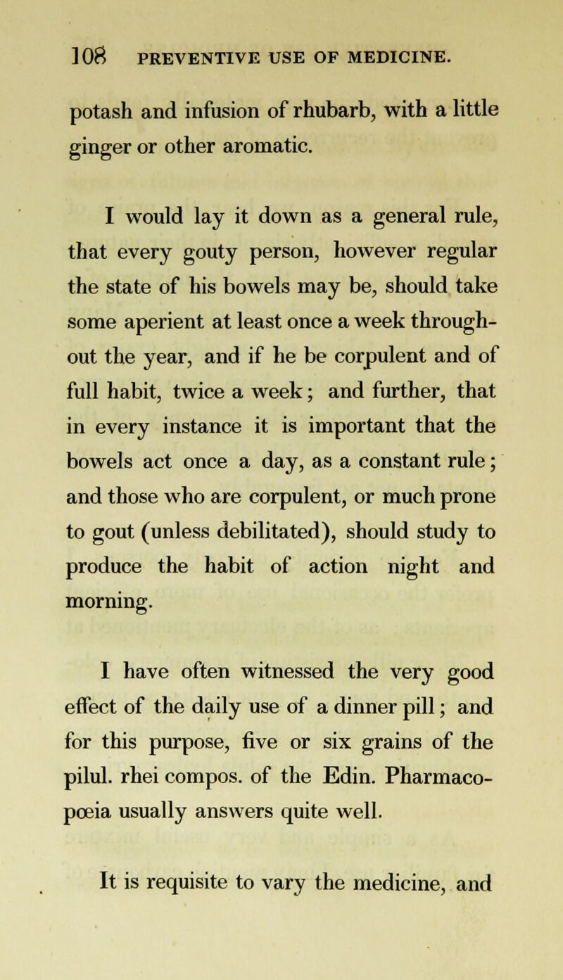 potash and infusion of rhubarb, with a little ginger or other aromatic. I would lay it down as a general rule, that every gouty person, however regular the state of his bowels may be, should take some aperient at least once a week through- out the year, and if he be corpulent and of full habit, twice a week; and further, that in every instance it is important that the bowels act once a day, as a constant rule; and those who are corpulent, or much prone to gout (unless debilitated), should study to produce the habit of action night and morning. I have often witnessed the very good effect of the daily use of a dinner pill; and for this purpose, five or six grains of the pilul. rhei compos, of the Edin. Pharmaco- poeia usually answers quite well. It is requisite to vary the medicine, and