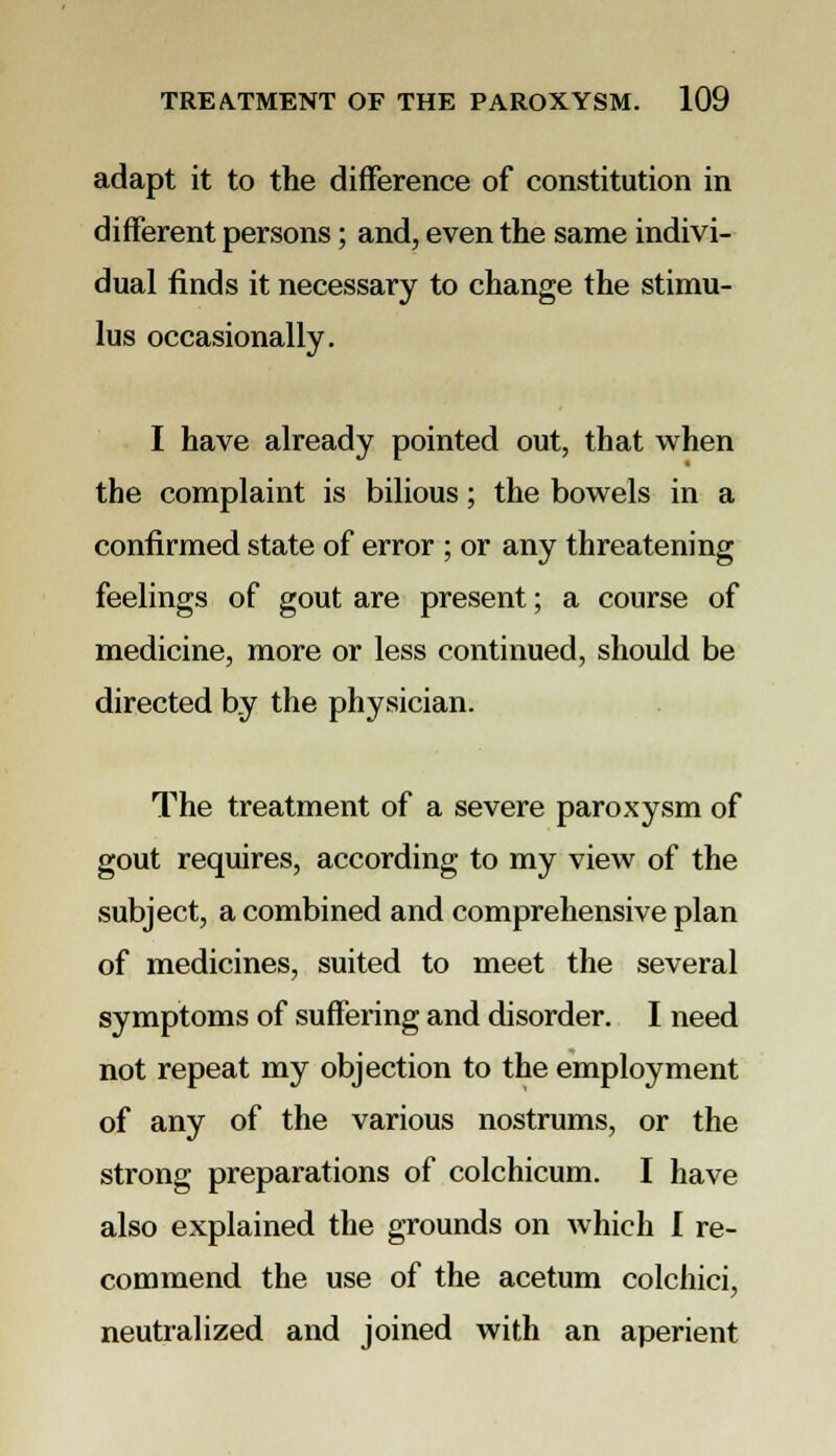 adapt it to the difference of constitution in different persons; and, even the same indivi- dual finds it necessary to change the stimu- lus occasionally. I have already pointed out, that when the complaint is bilious; the bowels in a confirmed state of error ; or any threatening feelings of gout are present; a course of medicine, more or less continued, should be directed by the physician. The treatment of a severe paroxysm of gout requires, according to my view of the subject, a combined and comprehensive plan of medicines, suited to meet the several symptoms of suffering and disorder. I need not repeat my objection to the employment of any of the various nostrums, or the strong preparations of colchicum. I have also explained the grounds on which I re- commend the use of the acetum colchici, neutralized and joined with an aperient