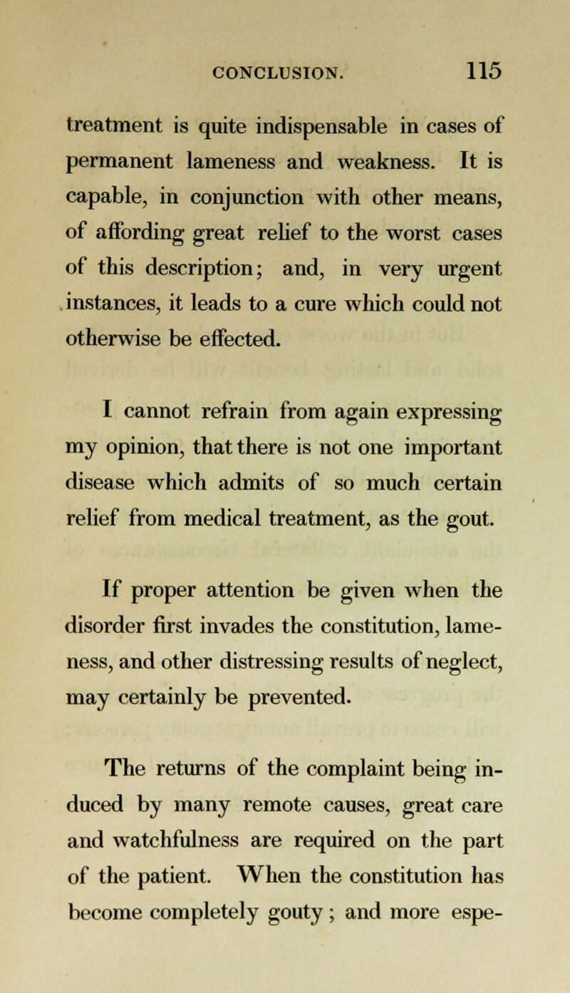 treatment is quite indispensable in cases of permanent lameness and weakness. It is capable, in conjunction with other means, of affording great relief to the worst cases of this description; and, in very urgent instances, it leads to a cure which could not otherwise be effected. I cannot refrain from again expressing my opinion, that there is not one important disease which admits of so much certain relief from medical treatment, as the gout. If proper attention be given when the disorder first invades the constitution, lame- ness, and other distressing results of neglect, may certainly be prevented. The returns of the complaint being in- duced by many remote causes, great care and watchfulness are required on the part of the patient. When the constitution has become completely gouty ; and more espe-