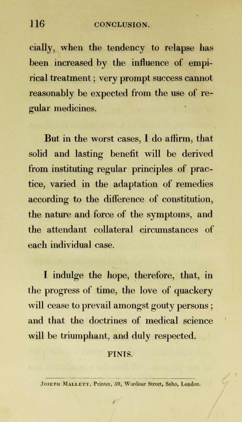 cially, when the tendency to relapse has been increased by the influence of empi- rical treatment; very prompt success cannot reasonably be expected from the use of re- gular medicines. But in the worst cases, I do affirm, that solid and lasting benefit will be derived from instituting regular principles of prac- tice, varied in the adaptation of remedies according to the difference of constitution, the nature and force of the symptoms, and the attendant collateral circumstances of each individual case. I indulge the hope, therefore, that, in the progress of time, the love of quackery will cease to prevail amongst gouty persons; and that the doctrines of medical science will be triumphant, and duly respected. FINIS. Joseph Mallett, Printer, 59, Wardour Street, Soho, London.