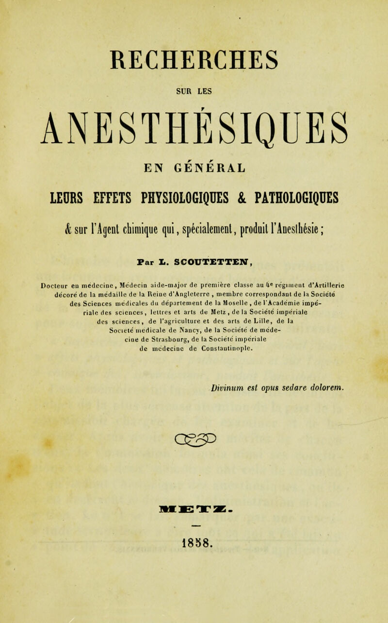 SUR LES ANESTHÉSIQUES EN GÉNÉRAL LEORS EFFETS PHYSIOLOGIQUES & PATHOLOGIQUES & sur l'Agent chimique qui, spéciatcmenl, produit rAueslhésie ; Par I.. SCOUTETTEX, Docteur eu médecine, Médecin aide-mjjoi-de première classe au U« régiment d'Artillerie décoré de la médaille de la Reine d'Angleterre , membre correspondant de la Société des ScieDces médicales du département de la Moselle , de l'Académie impé- riale des sciences, lettres et arts de Metz , de la Société impériale des sciences, de l'agriculture et dos arts de Lille, de la Société médicale de Nancy, de ta Société de méde- cioe de Strasbourg, de la Société impériale de médecine de CoDstautinople. Divinum est opus sedare dolorem. 18b8.