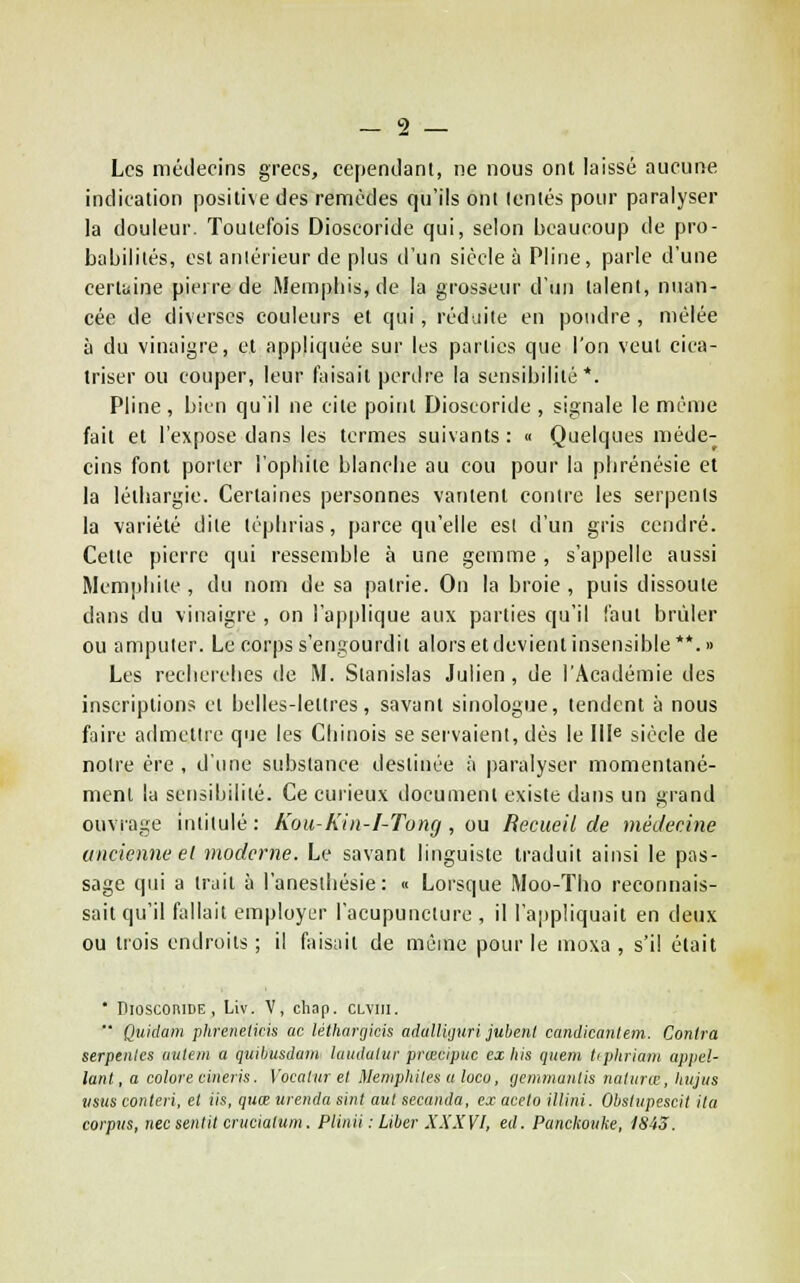 Les médecins grecs, cependant, ne nous ont laissé aucune indication positive des remèdes qu'ils ont lentes pour paralyser la douleur. Toutefois Dioscoride qui, selon beaucoup de pro- babilités, est antérieur de plus d'un siècle à Pline, parle d'une certaine pierre de Mempliis, de la grosseur d'un talent, nuan- cée de diverses couleurs et qui, réduite en poudre, mêlée à du vinaigre, et appliquée sur les parties que l'on veut cica- triser ou couper, leur faisait perdre la sensibilité*. Pline , bien qu'il ne cite point Dioscoride , signale le même fait et l'expose dans les termes suivants : « Quelques méde- cins font porter l'opliite blanche au cou pour la plirénésie et la léthargie. Certaines personnes vantent contre les serpents la variété dite téphrias, parce qu'elle est d'un gris cendré. Cette pierre qui ressemble à une gemme, s'appelle aussi Mcmphite, du nom de sa patrie. On la broie, puis dissoute dans du vinaigre , on l'applique aux parties qu'il faut brûler ou amputer. Le corps s'engourdit alors et devientinsensible**.» Les recherches de M. Stanislas Julien, de l'Académie des inscriptions cl belles-lettres, savant sinologue, tendent à nous faire admettre qiie les Chinois se servaient, dès le III^ siècle de noire ère , d'ime substance destinée à paralyser momentané- ment la sensibilité. Ce curieux ilocumenl existe dans un grand ouvrage intitulé : Kou-Kin-I-Tung , ou Recueil de médecine ancienne el moderne. Le savant linguiste traduit ainsi le pas- sage qui a tr^iit à l'anesthésie : « Lorsque Moo-Tho reconnais- sait qu'il fallait employer l'acupuncture , il l'appliquait en deux ou trois endroits ; il fais;iit de même pour le moxa , s'il était ' Dioscoride, Liv. V, chap. clviu.  Quidam phrenelids ac lélhartjkis adalliguri jubeni candicanlem. Contra serpiiiles uulem a quibusdain laudaltir prœcipuc ex liis quem tipliriaiii appel- lant, a colore cineris. Vocalur el Meniphiles u loco, yemmaiilis nalunr, hitjus iisus conteri, et lis, quœ iireiida siiil ant secaiida, ex aceto iltini. Obstiipescil ila corpvs, nec sentit crticiatum. Plinii : Liber XXXYl, éd. Panckouke, 1843.