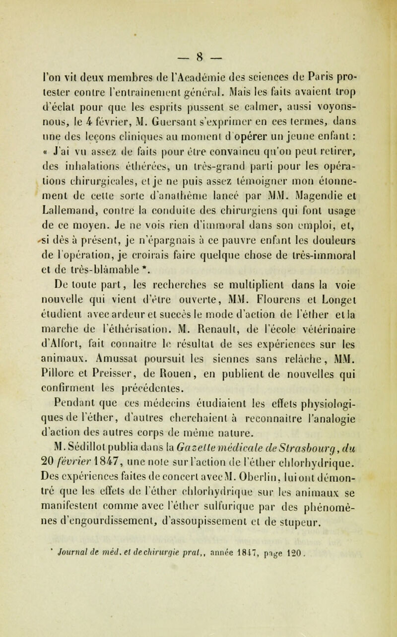 l'on vit deux membres de l'Académie des sciences de Paris pro- tester contre l'entrainenicnt géncrui. Mais les faits avaient trop d'éclat pour que les esprits pussent se calmer, aussi voyons- nous, le 4 février, M. Guersant s'exprimer en ces termes, dans une des leçons cliniques au monieni d opérer un jeune enfant : <i J'ai vu assez de faits pour être convaincu qu'on peut retirer, des inhalations éthérées, un très-grand parti pour les opéra- tions cliirurgicales, et je ne puis assez témoigner mon éionne- ment de cette sorte d'anallième lancé par iM.M. Magendie et Lallemand, contre la conduite des chirurgiens qui font usage de ce moyen. Je ne vois rien d'immoral dans son emploi, et, -si dès à présent, je n'épargnais à ce pauvre enfant les douleurs de lopération, je croirais faire quelque chose de très-immoral et de très-blàmahie *. De toute part, les recherches se multiplient dans la voie nouvelle qui vient d'être ouverte, MM. Flourens et Longel étudient avec ardeur et succès le mode d'action de l'élher et la marche de l'éihérisalion. M. Renault, de l'école vétérinaire d'Alfort, fait connaitre le résultat de ses expériences sur les animaux. Amussal poursuit les siennes sans relâche, MM. Pillore et Preisser, de Rouen, en publient de nouvelles qui confirment les précédentes. Pendant que ces médecins étudiaient les effets physiologi- ques de l'éther, d'autres cherchaient à reconnaître l'analogie d'action des autres corps de même nature. M.Sédillot publia dans la Gazelle médicale de Strasbourg, du 20 février \9tk7, une noie sur l'action de l'éther chlorhydrique. Des expériences faites de concert avec M. Oberlin, lui ont démon- tré que les effets de l'éther chlorhydrique sur les animaux se manifestent comme avec l'éther sulfurique par des phénomè- nes d'engourdissement, d'assoupissement et de stupeur. Journal de tnéJ. et Jechiruriiie pral,, année 18i7, pige 120.