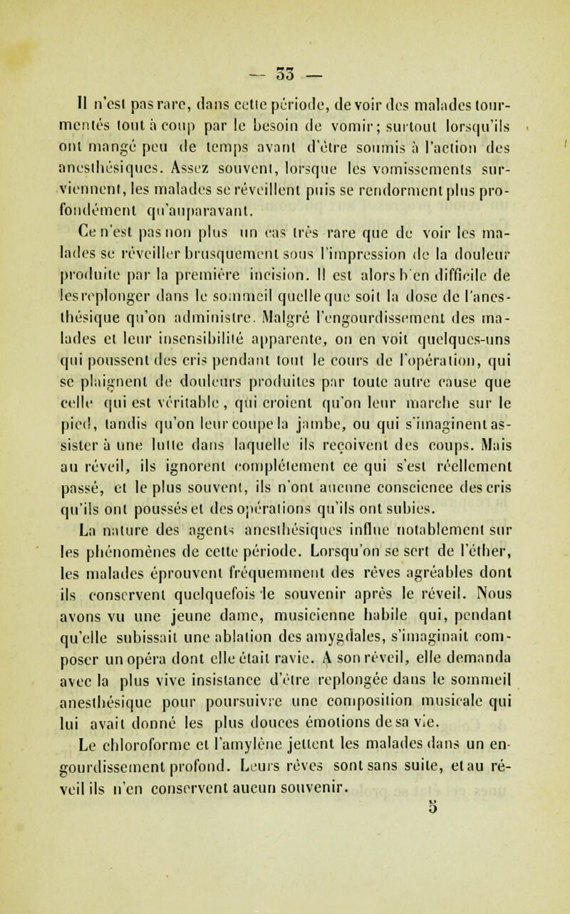 — 53 — Il n'csl pas rnrc, dans celle période, de voir des malades toiir- mcnlés lont à coup par le hesoiii de vomir; suitoiU lorsqu'ils oui mangé peu de lemps avant d'être soumis à l'action des aneslhésiques. Assez souvent, lorsque les vomissements sur- viennent, les malades se réveillent puis se rendorment plus pro- fonilémenl qu'au|)aravaiU. Ce n'est pas non plus un cas très rare que de voir les ma- lades se réveiller brusquement sous l'impression de la douleur produite par la première incision. Il est alors h'en difficile de les replonger dans le sommeil quelle que soit la dose de l'anes- lliésique qu'on administre. Malgré l'engourdissement des ma- lades el leur insensibilité apparente, on en voit quelques-nns qui poussent des cris pendant tout le cours de l'opération, qui se plaignent de douleurs produites par toute autre cause que c(!lle qui est véritable , qui croient qu'on lem* marche sur le pied, tandis qu'on leur coupe la jambe, ou qui s'imaginent as- sister à une lutte dans laquelle ils reçoivent des coups. Mais au réveil, ils ignorent compléiement ce qui s'est réellement passé, et le plus souvent, ils n'ont aucune conscience des cris qu'ils ont poussés et des opérations qu'ils ont subies. La nature des agents ancsthésiqucs influe notablement sur les phénomènes de celte période. Lorsqu'on se sert de l'éther, les malades éprouvent fréquemment des rêves agréables dont ils conservent quelquefois le souvenir après le réveil. Nous avons vu une jeune dame, musicienne habile qui, pendant qu'elle subissait une ablation des amygdales, s'imaginait com- poser un opéra dont elle était ravie. A son réveil, elle demanda avec la plus vive insistance d'être replongée dans le sommeil aneslliésique pour poursuivre une composition musicale qui lui avait donné les plus douces émotions de sa vie. Le chloroforme et l'amylène jettent les malades dans un en- gourdissement profond. Leurs rêves sont sans suite, etau ré- veil ils n'en conservent aucun souvenir. 3