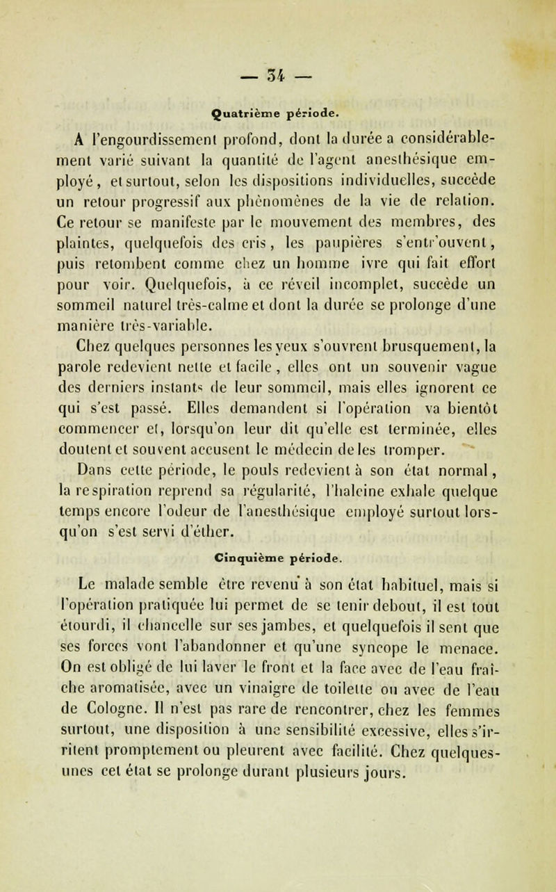 Quatrième période. A l'engoiirdissemcnl profond, donl la durée a considérable- ment varié suivant la quantité de l'agent anesihésique em- ployé, et surtout, selon les dispositions individuelles, succède un retour progressif aux pliènomènes de la vie de relation. Ce retour se manifeste par le mouvement des membres, des plaintes, quelquefois des cris, les paupières s'enti'ouvent, puis retombent comme cliez un liomme ivre qui fait efîfori pour voir. Quelquefois, à ce réveil incomplet, succède un sommeil naturel très-calme et dont la durée se prolonge d'une manière irès-varialile. Chez quelques personnes les yeux s'ouvrent brusquement, la parole redevient nette et facile, elles ont un souvenir vague des derniers instants de leur sonmieil, mais elles ignorent ce qui s'est passé. Elles demandent si l'opération va bientôt commencer e(, lorsqu'on leur dit qu'elle est terminée, elles doutent et souvent accusent le médecin de les tromper. Dans cette période, le pouls redevient à son état normal, la respiration reprend sa régularité, l'Iialcine exhale quelque temps encore l'odeur de l'anesthésique employé surtout lors- qu'on s'est servi d'éther. cinquième période. Le malade semble être revenu à son étal habituel, mais si l'opération pratiquée lui permet de se tenir debout, il est tout étourdi, il chancelle sur ses jambes, et quelquefois il sent que ses forces vont l'abandonner et qu'une syncope le menace. On est obligé de lui laver le front et la face avec de l'eau fraî- che aromatisée, avec un vinaigre de toilette ou avec de l'eau de Cologne. Il n'est pas rare de rencontrer, chez les femmes surtout, une disposition à une sensibilité excessive, elles s'ir- ritent promptement ou pleurent avec facilité. Chez quelques- unes cet état se prolonge durant plusieurs jours.
