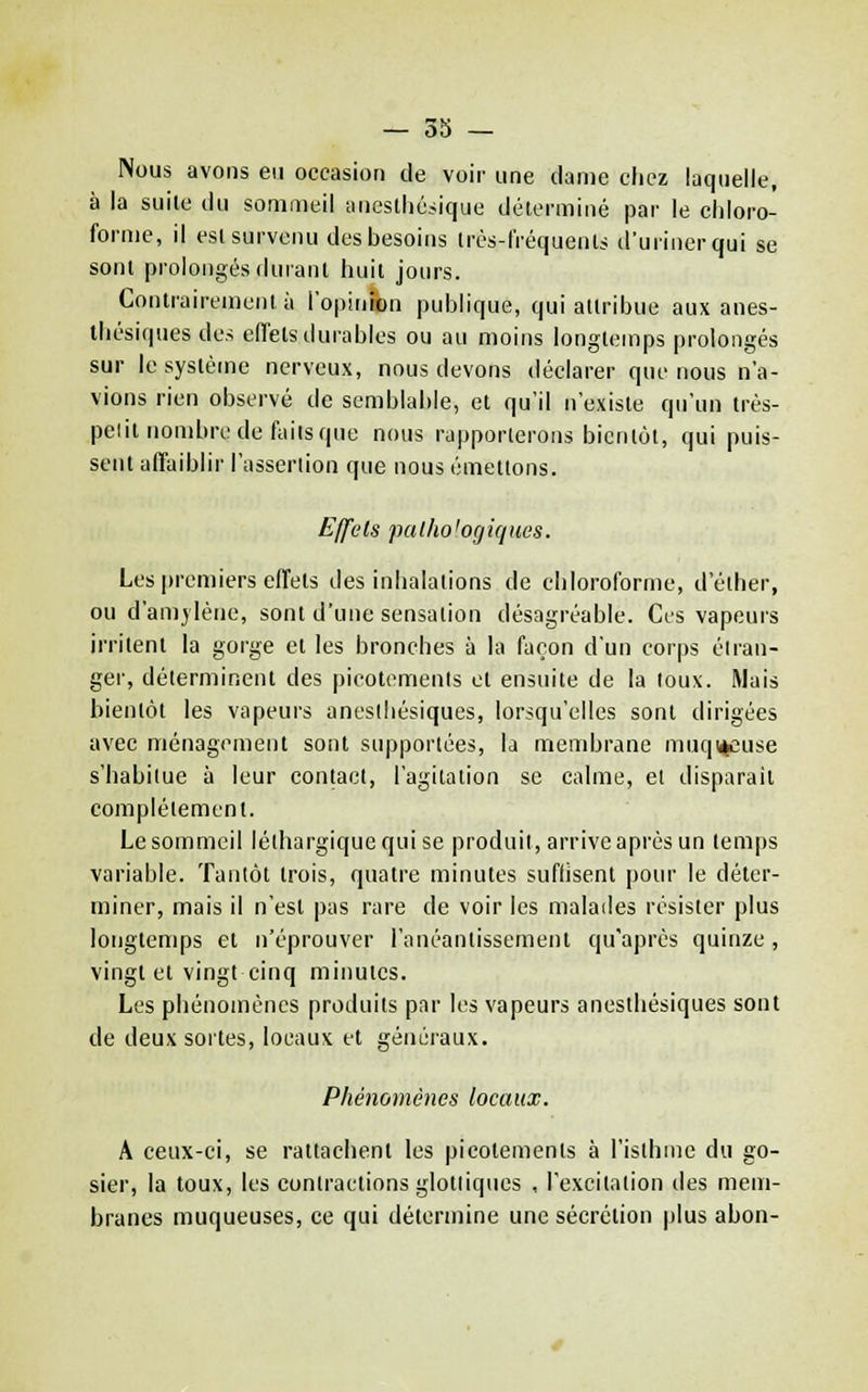 Nous avons en occasion de voir une clame clicz laquelle, à la suile du sommeil anestliésique déterminé par le eliloro- forme, il est survenu des besoins Irès-fréquenls d'uriner qui se sont prolongés durant huit jours. Contrairement à ropinâon publique, qui attribue aux anes- thésiques des effets durables ou au moins longtemps prolongés sur le système nerveux, nous devons déclarer que nous n'a- vions rien observé de semblable, et qu'il n'existe qu'un très- pelit nombre de faits que nous rapporlerons bientôt, qui puis- sent affaiblir l'asserlion que nous émettons. Effets pal/io'ogiques. Les premiers effets des inhalations de chloroforme, d'éther, ou d'amylèue, sont d'une sensation désagréable. Ces vapeurs irritent la gorge et les bronches à la façon d'un corps étran- ger, déterminent des picotements et ensuite de la toux. Mais bientôt les vapeurs aneslhésiques, lorsqu'elles sont dirigées avec ménagement sont supportées, la membrane muqi^cuse s'habitue à leur contact, l'agitation se calme, el disparait complètement. Le sommeil léthargique qui se produit, arrive après un temps variable. Tantôt trois, quatre minutes suflisent pour le déter- miner, mais il n'est pas rare de voir les malades résister plus longtemps et n'éprouver l'anéanlissement qu'après quinze , vingt et vingt cinq minutes. Les phénomènes produits par les vapeurs aneslhésiques sont de deux sortes, locaux et généraux. Phénomènes locaux. A ceux-ci, se rattachent les picotements à l'isthme du go- sier, la toux, les contractions glotliques , l'excitation des mem- branes muqueuses, ce qui détermine une sécrétion plus abon-