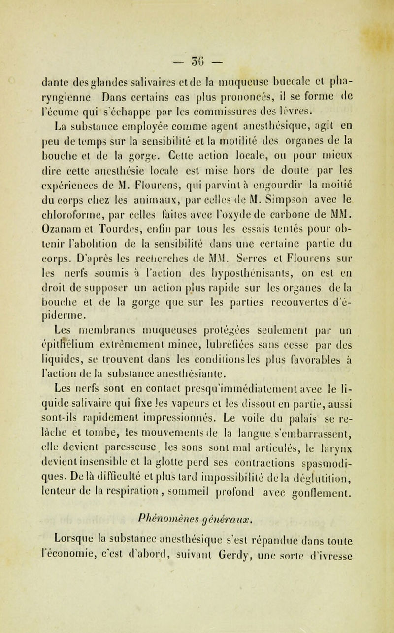 — 30 — dtinte des glandes salivaires ot de la muqueuse buccale cl pha- ryngienne Dans certains cas plus prononces, il se forme de l'écume qui s'échappe par les commissures des lèvres. La substance employée comme agent aneslhésique, agit en peu de temps sur la sensibilité et la molilité des organes de la bouche et de la gorge. Celte action locale, ou pour n)ieux dire cette ancstlicsie locale est mise hors de doute par les expériences de M. Flourens, qui parvint à engourdir la moitié du corps chez les animaux, par celles de M. Simpson avec le chloroforme, par celles faites avec l'oxyde de carbone de MM. Ozanam et Tourdes, enfin par tous les essais tentés pour ob- tenir l'abohiioii de la sensibilité dans une certaine partie du corps. D'après les reclicrehes de MM. Serres et Flourens sur les nerfs soumis è l'action des hyposthénisants, on est en droit de supposer un action plus rapide sur les organes de la bouitlie et de la gorge que sur les parties recouvertes d'é- pideiine. Les niembrancs iimqueuses protégées seulement par un épithélium extrêmement mince, lubréliées sans cesse par des liquides, se trouvent dans li's condiiionsles plus favorables à l'action de la substance aneslhésianle. Les nerfs sont en contact presqu'immédialemenl avec le li- quide salivaire qui fixe les vapeurs et les dissout en partie, aussi sont-ils rapidement impressionnés. Le voile du palais se re- lâche et tombe, les mouvements de la langue s'embarrassent, elle devient paresseuse, les sons sont mal articulés, le larynx devient insensible et la glotte perd ses contractions spasmodi- ques. Delà difficulté et plus tard impossibilité delà déglutition, lenteur de la respiration, sommeil profond avec gonflement. Phénomènes généraux. Lorsque la substance anesthésique s'est répandue dans toute l'économie, c'est d'abord, suivant Gerdy, une sorte d'ivresse