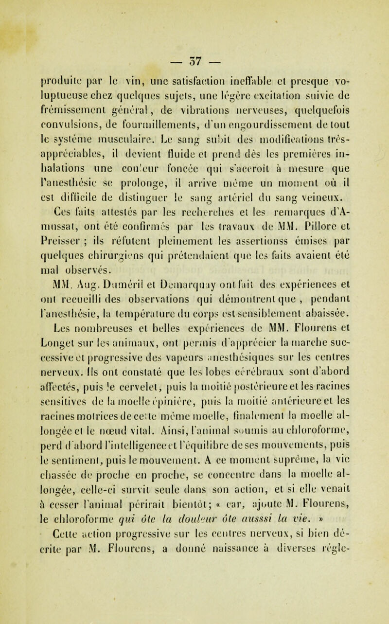 produite! par la vin, une salisfac.lion inefTiible et presque vo- luptueuse chez quelques sujets, une légère excitation suivie de fréniissenient générai, de vibrations nerveuses, quelquefois convulsions, de fourmillements, d'un engourdissement de tout le système musculaire. Le sang subit des inodificalions Irés- appréeiables, il devient fluide et prend des les premières in- halations une couleur foncée qui s'accroît à mesure que l'anesthésie se prolonge, il arrive même un moment où il est diflicile de distinguer le sang artériel du sang veineux. Ces faits attestés par les reclurches et les remarques d'A- nmssal, ont été confirmés par les travaux de MM. Pillore et Preisser ; ils réfutent pleinemcnl les asscrtionss émises par quelques chirurgiens qui prétendaient que les faits avaient été mal observés. MM. Aug.Duméril et Deinarquuy ont fait des expériences et ont recueilli des observations qui démontrent que , pendant l'anesthésie, la température du corps est sensiblement abaissée. Les nombreuses el belles expériences de M.M. Flonrens et Longel sur les aniinaiix, ont permis d'apprécier la njarche suc- cessive et progressive des vapeurs .uieslhésiques sur les centres nerveux. Ils ont constaté que les lobes cérébraux sont d'abord alTectés, puis !e cervelet, puis la moitié postérieureet les racines sensitives de la moelle épinière, puis la moitié antérieure et les racinesmoiricesdeceite même moelle, finalement la moelle al- longée el le nœud vital. Ainsi, l'animal soumis au chloroforme, perd d'abord rinlclligencecl l'équilibre de ses mouvements, puis le sentiment, puis le mouvement. A ce moment suprême, la vie chassée de proche en proche, se concentre dans la moelle al- longée, celle-ci survit seule dans son action, et si elle venait ù cesser l'animal périrait bientôt; « car, ajoute M. Flonrens, le chloroforme qui âlc la chul'/itr ôle ((Ksssi la vie. » Celte action progressive sur les centres nerveux, si bien dé- crite par .M. Flourens, a donné naissance à diverses règle-