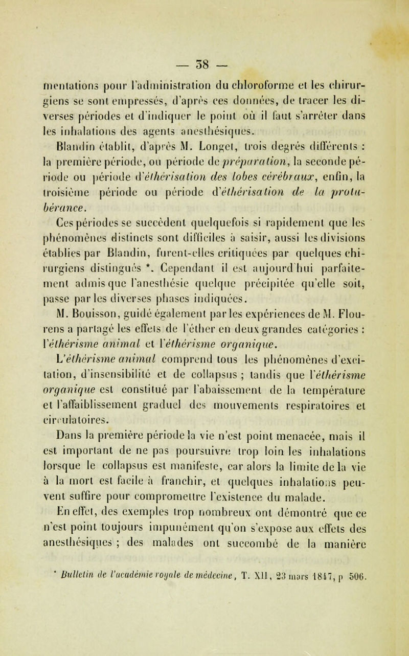 tncntalions pour radininistration du chloroforme et les chirur- giens se sont empressés, d'après ces données, de Iracer les di- verses périodes et d'indiquer le point où il faut s'arrêter dans les inhalations des agents iinesthésic|ues. Blaiidin établit, d'après iM. Longct, trois degrés dillërcnts : la première période, ou période do prc'piiration, la seconde pé- riode ou période d'élhirisalion des lobes cérébraux, enfin, la troisième période ou période d'élliérisation de la protu- bérance. Ces périodes se succèdenl quelquefois si rapidement que les phénomènes distincts sont difficiles h saisir, aussi les divisions établies par Blandin, furcnl-clles critiquées par quelques chi- rurgiens distingués *. Cependant il est aujourd hui parfaite- ment admis que l'anesthésie quelque précipitée qu'elle soit, passe par les diverses phases indiquées. M. Bouisson, guidé également par les expériences de M. Flou- rens a partagé les efl'eis de l'cther en deux grandes catégories : Vélhérisme animal et Vélhérisme organique. L'élhérisme animal comprend tous les |)hénomènes d'exci- tation, d'insensibilité et de collapsus ; tandis que Vélhérisme organique est constitué par l'abaissemenl de la température et l'affaiblissement graduel des mouvements respiratoires et cin iiialoires. Dans la première période la vie n'est point menacée, mais il est important de ne pas poursuivre trop loin les inhalations lorsque le collapsus est manifeste, car alors la limite de la vie à la mort est facile à franchir, et quelques inhalaliois peu- vent suffire pour compromettre Icxistence du malade. Enefici, des exemples trop nombreux ont démontré que ce n'est point toujours impunément qu'on s'expose aux effets des anesthésiques ; des malades ont succombé de la manière ■ Uulkliii de l'acacléniie loijale demédeciite, T. XII, 2;^ murs 1817, p 506.