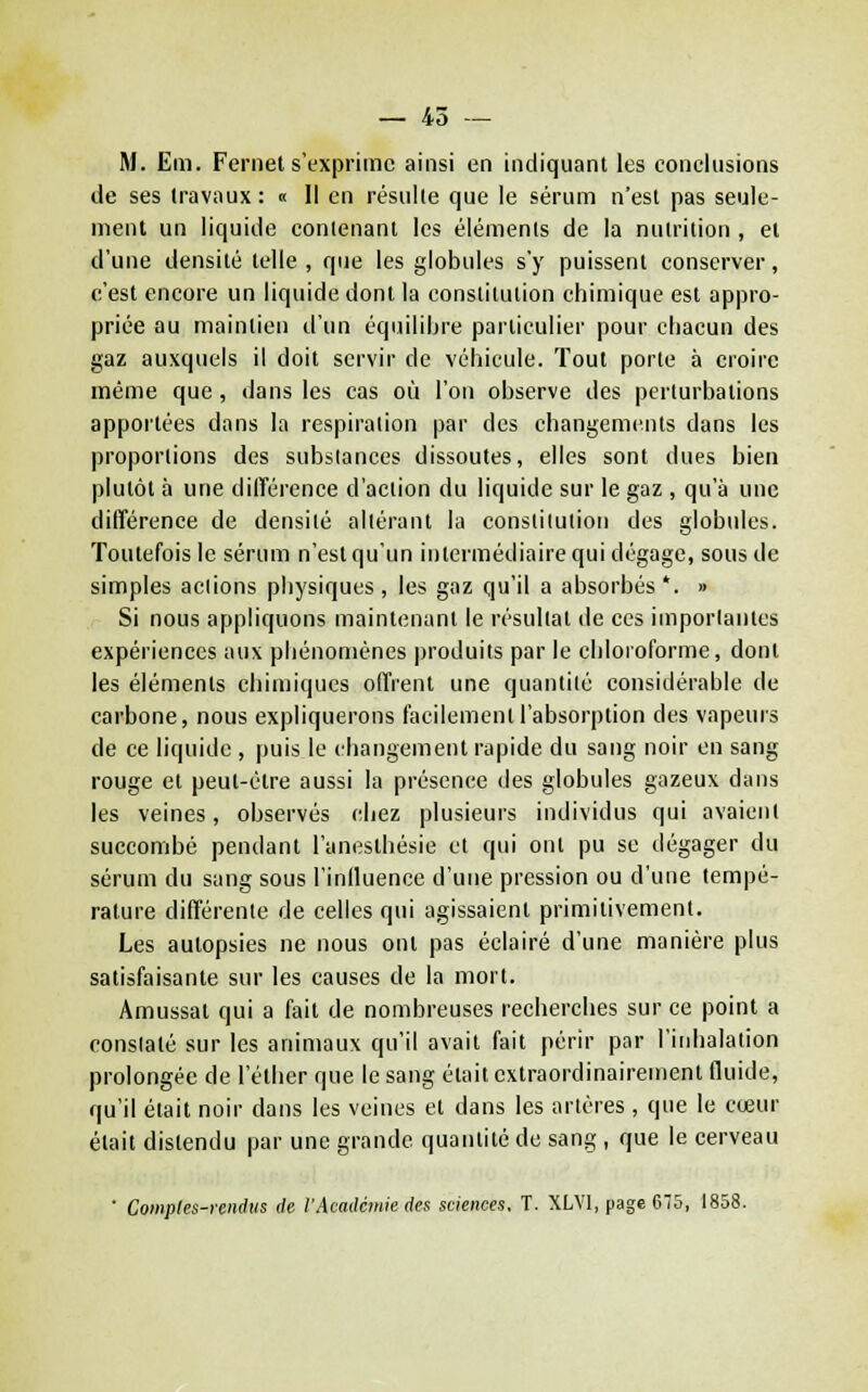 — 45 — M. Em. Fernet s'exprime ainsi en indiquant les conclusions de ses travaux: « Il en résulte que le sérum n'est pas seule- ment un liquide contenant les éléments de la nutrition , et d'une densité telle, que les globules s'y puissent conserver, c'est encore un liquide dont la constitution chimique est appro- priée au maintien d'un équilibre particulier pour chacun des gaz auxquels il doit servir de véhicule. Tout porte à croire même que, dans les cas où l'on observe des perturbations apportées dans la respiration par des changements dans les proportions des substances dissoutes, elles sont dues bien plutôt à une différence d'action du liquide sur le gaz , qu'à une différence de densité altérant la constilulioii des globules. Toutefois le sérum n'est qu'un intermédiaire qui dégage, sous de simples actions physiques, les gaz qu'il a absorbés '. » Si nous appliquons maintenant le résultat de ces importantes expériences aux phénomènes produits par le chloioforme, dont les éléments chimiques offrent une quantité considérable de carbone, nous expliquerons facilement l'absorption des vapeurs de ce liquide , puis le changement rapide du sang noir en sang rouge et peut-être aussi la présence des globules gazeux dans les veines, observés chez plusieurs individus qui avaient succombé pendant l'anesthésie et qui ont pu se dégager du sérum du sang sous l'induence d'une pression ou d'une tempé- rature différente de celles qui agissaient primitivement. Les autopsies ne nous ont pas éclairé d'une manière plus satisfaisante sur les causes de la mort. Amussat qui a fait de nombreuses recherches sur ce point a constaté sur les animaux qu'il avait fait périr par l'inhalation prolongée de l'éther que le sang était cxtraordinairement fluide, qu'il était noir dans les veines et dans les artères , que le cœur était distendu par une grande quantité de sang , que le cerveau