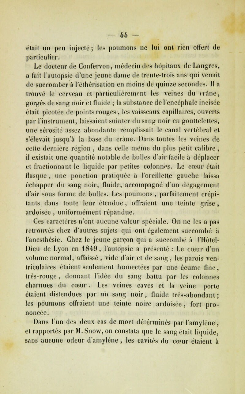 élait un peu injecté; les poumons ne lui ont rien offert de pariiculicr. Le docteur de Confervon, médecin des hôpitaux de Langres, a fait l'autopsie d'une jeune dame de trenle-lrois ans qui venait de succomber à i'élhérisation en moins de quinze secondes. Il a trouvé le cerveau et parliculicremont les veines du crâne, gorgés de sang noir et fluide ; la substance de l'encéphale incisée était picotée de points rouges, les vaisseaux capillaires, ouverts par l'instrument, laissaient suinter du sang noir en gouttelettes, une sérosité assez ahoiidante remplissait le canal vertébral et s'élevait jusqu'à la base du crâne. Dans toutes les veines de cette dernière région , dans celle même du plus petit calibre, il existait une quantité notable de bulles d'air facile à déplacer et fractionnant le liquide par petites colonnes. Le cœur était flastpie , une ponction pratiquée à l'oreillette gauche laissa échapper du sang noir, fluide, accompagné d'un dégagement d'air sous forme de bulles. Les poumons, parfaitement crépi- tants dans toute leur étendue, offraient une teinte grise, ardoisée , uniformément répandue. Ces caractères n'ont aucune valeur spéciale. On ne les a |)as retrouvés chez d'autres sujets qui ont également succombé à l'aneslbésie. Chez le jeune garçon qui a succombé à l'Hotel- Dieu de Lyon en 1849, l'autopsie a présenté: Le cœur d'un volume normal, affaissé , vide d'air et de sang, les parois ven- triculaires étaient seulement humectées par une écume fine, irès-rouge, donnant l'idée du sang battu par les colonnes charnues du cœur. Les veines caves et la veine porte étaient distendues par un sang noir, fluide très-abondant; les poumons offraient une teinte noire ardoisée, fort pro- noncée. Dans l'un des deux cas de mort déiérminés par l'amylène, et rapportés par M. Snow, on constata que le sang élait liquide, sans aucune odeur d'amylène, les cavités du cœur étaient à