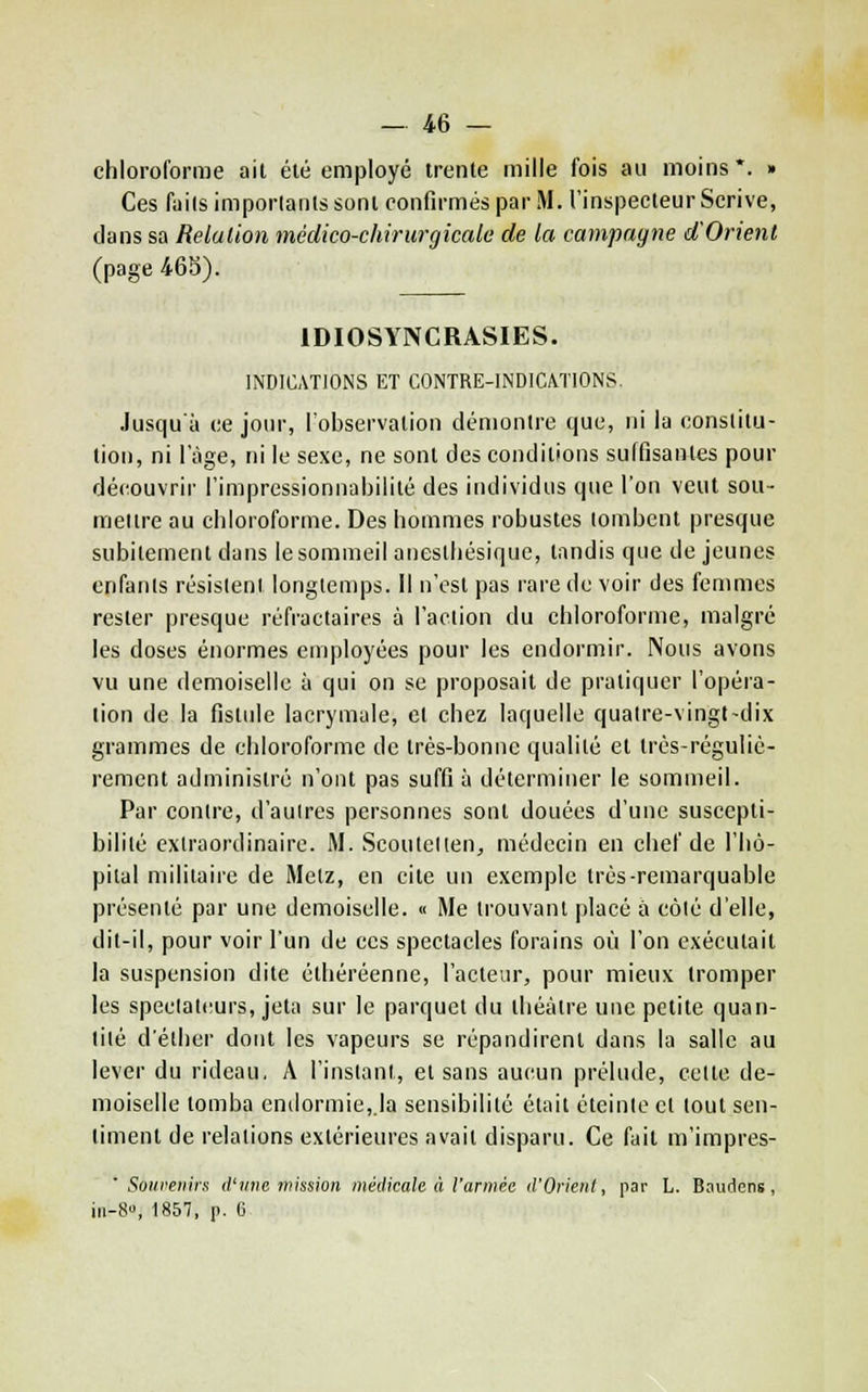 chloroforme ail été employé trente mille fois au moins*. » Ces fiiils importants sont confirmés par M. l'inspecteur Scrive, clans sa Relation médico-chirurgicale de la campagne d'Orient (page 46S). IDIOSYNCRASIES. INDICATIONS ET CONTRE-INDICATIONS. Jusqu'à ce jour, Tobservation dénionlre que, ni la constitu- tion, ni l'âge, ni le sexe, ne sont des conditions suffisantes pour découvrir l'impressionnabilité des individus que l'on veut sou- mettre au chloroforme. Des hommes robustes tombent presque subitement dans le sommeil anesthésique, tandis que déjeunes enfants résistent longtemps. 11 n'est pas rare de voir des femmes rester presque réfractaires à l'aclion du chloroforme, malgré les doses énormes employées pour les endormir. Nous avons vu une demoiselle à qui on se proposait de pratiquer l'opéra- tion de la fistule lacrymale, et chez laquelle quatre-vingt-dix grammes de chloroforme de très-bonne qualité et très-réguliè- rement administré n'ont pas suffi à déterminer le sommeil. Par contre, d'aulres personnes sont douées d'une suscepti- bilité extraordinaire. M. Scoulellen^ médecin en chef de l'hô- pital militaire de Metz, en cite un exemple très-remarquable présenté par une demoiselle. « Me trouvant |)lacé à côlé d'elle, dit-il, pour voir l'un de ces spectacles forains où l'on exécutait la suspension dite éthéréenne, l'acteur, pour mieux tromper les spectateurs, jeta sur le parquet du théâtre une petite quan- tité d'éther dont les vapeurs se répandirent dans la salle au lever du rideau, A l'instant, et sans aucun prélude, celte de- moiselle tomba endormie,.la sensibilité était éteinte et tout sen- timent de relations extérieures avait disparu. Ce fait m'impres- ' Soiireiiirs d'une tnissioii médicale à l'armée d'Orient, par L. Boudens , iii-8, 1857, p. e