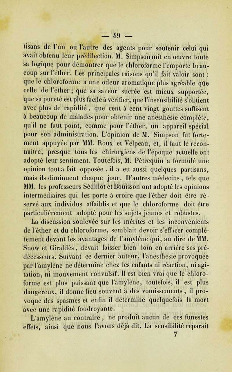 tisans de l'un ou l'aulre des agents pour soutenir celui qui avait obtenu leur prédilection. M. Simpson mit en œuvre toute sa logique pour démontrer que le chloroforme l'emporte beau- coup surl'éther. Les principales raisons qu'il fait valoir sont : que le chloroforme a une odeur aromatique plus agréable que celle de l'élher; que sa saveur sucrée est mieux supportée, que sa pureté est plus facile à vérifier, que l'insensibilité s'obtient avec plus de rapidité, que cent à cent vingt gouttes suffisent à beaucoup de malades pour obtenir une anesthésie complète, qu'il ne faut point, comme pour l'éther, un. appareil spécial pour son administration. L'opinion de M. Simpson fut forte- ment appuyée par MM. Roux et Velpeau, et, il faut le recon- naiire, presque tous les chirurgiens de l'époque actuelle ont adopté leur sentiment. Toutefois, M. Pélrequin a formulé une opinion tout à fait opposée , il a eu aussi quelques partisans, mais ils diminuent chaque jour. D'autres médecins, tels que MM. les professeurs Sédillot et Bouisson ont adopté les opinions intermédiaires qui les porte à croire que l'élher doit être ré- servé aux individus affaiblis et que le chloroforme doit être particulièrement adopté pour les sujets jeunes et robustes. La discussion soulevée sur les mérites et les inconvénients de l'élher et du chloroforme, semblait devoir s'eff icer complè- tement devant les avantages de l'amyléne qui, au dire de MM. Snow et Giraldès , devait laisser bien loin en arrière ses pré- décesseurs. Suivant ce dernier auteur, l'anesthésie provoquée par l'amyléne nedélermine chez les enfants ni réaction, ni agi- talion, ni mouvement convulsif. H est bien vrai que le chloro- forme est plus puissant que l'amyléne, toutefois, il est plus dangereux, il donne lieu souvent à des vomissements , il pro- voque des spasmes et enfin il détermine quelquefois la mort avec une rapidité foudroyante. L'amyléne au contraire , ne produit aucun de ces funestes effets, ainsi que nous l'avons déjà dit. La sensibilité reparaît 7