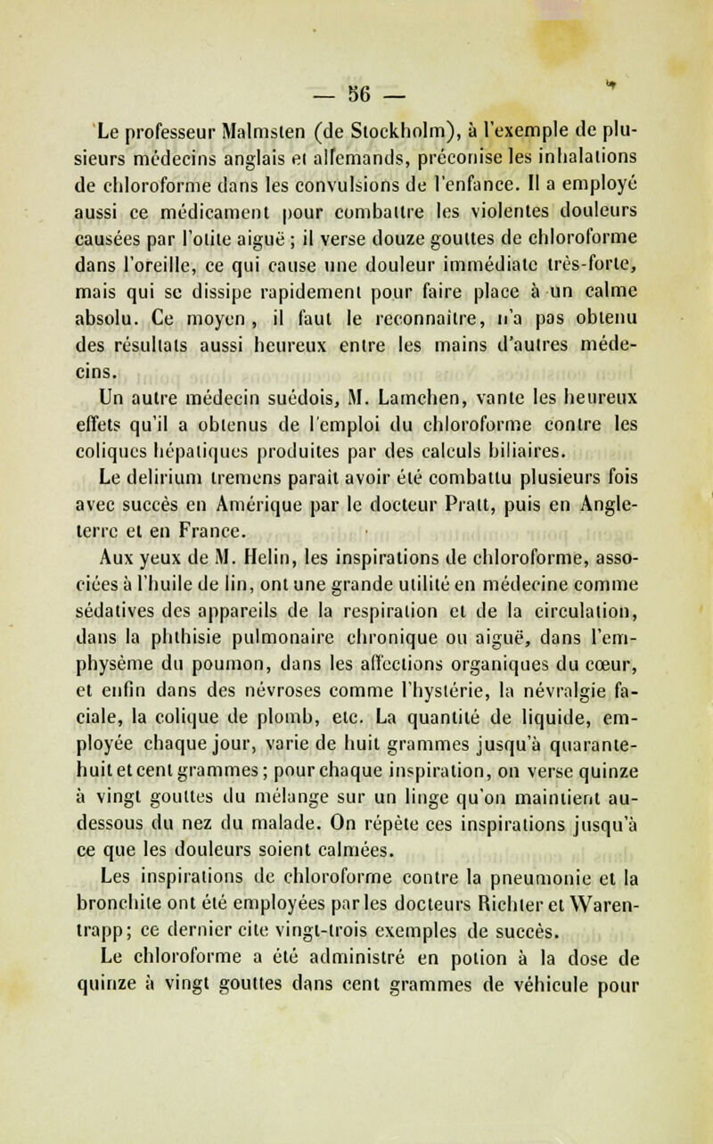 — 86 — Le professeur Malmsten (de Stockholm), à l'exemple de plu- sieurs médecins anglais ei allemands, préconise les inlialalions de chloroforme dans les convulsions de l'enfance. Il a employé aussi ce médicament pour combattre les violentes douleurs causées par l'otite aiguë ; il verse douze gouttes de chloroforme dans l'oreille, ce qui cause une douleur immédiate très-forte, mais qui se dissipe rapidement pour faire place à un calme absolu. Ce moyen , il faut le reconnaître, n'a pas obtenu des résultats aussi heureux entre les mains d'autres méde- cms* it'i'id >.i' Un autre médecin suédois, M. Lamchen, vante les heureux effets qu'il a obtenus de l'emploi du chloroforme contre les coliques hépatiques produites par des calculs biliaires. Le delirium Iremens parait avoir été combattu plusieurs fois avec succès en Amérique par le docteur Pratt, puis en Angle- terre et en France. Aux yeux de M. Helin, les inspirations de chloroforme, asso- ciées à l'huile de lin, ont une grande utilité en médecine comme sédatives des appareils de la respiration et de la circulation, dans la plithisie pulmonaire chronique ou aiguë, dans l'em- physème du poumon, dans les affections organiques du cœur, et enfin dans des névroses comme l'hystérie, la névralgie fa- ciale, la colique de plomb, etc. La quantité de liquide, em- ployée chaque jour, varie de huit grammes jusqu'à quarante- huit et cent grammes; pour chaque inspiration, on verse quinze à vingt gouttes du mélange sur un linge qu'on maintient au- dessous du nez du malade. On répète ces inspirations jusqu'à ce que les douleurs soient calmées. Les inspirations de chloroforme contre la pneumonie et la bronchite ont été employées par les docteurs Richler et Waren- Irapp; ce dernier cite vingt-trois exemples de succès. Le chloroforme a été administré en potion à la dose de quinze à vingt gouttes dans cent grammes de véhicule pour