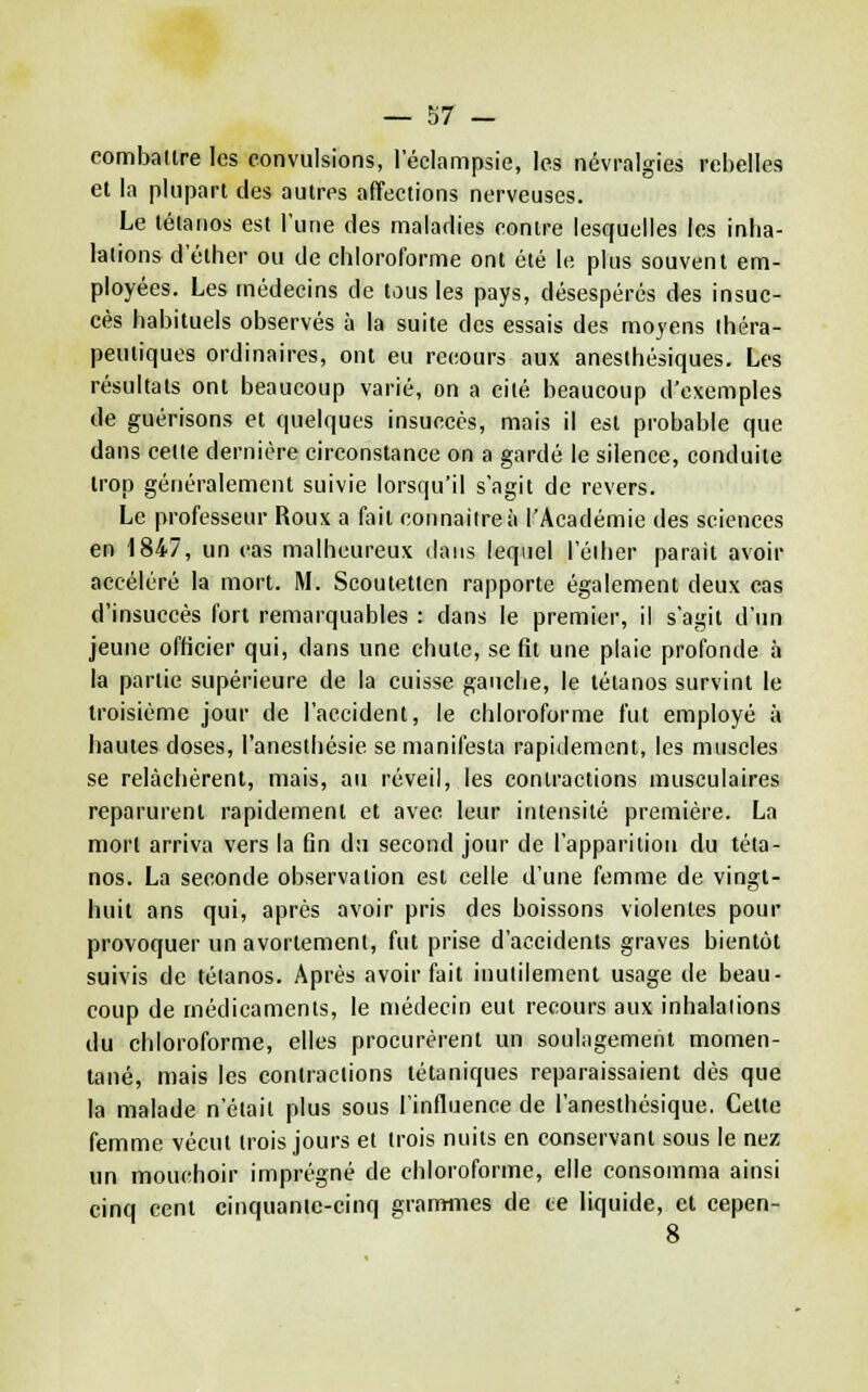 combaltre les convulsions, I eclampsie, les nàvralgies rebelles et la plupart des autres affections nerveuses. Le tétanos est l'une des maladies contre lesquelles les inha- lations d'éther ou de chloroforme ont été le plus souvent em- ployées. Les médecins de tous les pays, désespérés des insuc- cès habituels observés à la suite des essais des moyens théra- peutiques ordinaires, ont eu recours aux anesthésiques. Les résultats ont beaucoup varié, on a cité beaucoup d'exemples de guérisons et quelques insuccès, mais il est probable que dans celte dernière circonstance on a gardé le silence, conduite trop généralement suivie lorsqu'il s'agit de revers. Le professeur Roux a fait connaître à l'Académie des sciences en 1847, un cas malheureux dans lequel l'éiher parait avoir accéléré la mort. M. Scoutetten rapporte également deux cas d'insuccès fort remarquables : dans le premier, il s'agit d'un jeune officier qui, dans une chute, se fit une plaie profonde à la partie supérieure de la cuisse gauche, le tétanos survint le troisième jour de l'accident, le chloroforme fut employé à hautes doses, l'anesthésie se manifesta rapidement, les muscles se relâchèrent, mais, au réveil, les contractions musculaires reparurent rapidement et avec leur intensité première. La mort arriva vers la fin du second jour de l'apparition du téta- nos. La seconde observation est celle d'une femme de vingt- huit ans qui, après avoir pris des boissons violentes pour provoquer un avortement, fut prise d'accidents graves bientôt suivis de tétanos. Après avoir fait inutilement usage de beau- coup de médicaments, le médecin eut recours aux inhalalions du chloroforme, elles procurèrent un soulagement momen- tané, mais les contractions tétaniques reparaissaient dès que la malade n'était plus sous l'influence de l'anesthésique. Cette femme vécut trois jours et trois nuits en conservant sous le nez un mouchoir imprégné de chloroforme, elle consomma ainsi cinq cent cinquante-cinq granïiiies de te liquide, et cepen- 8