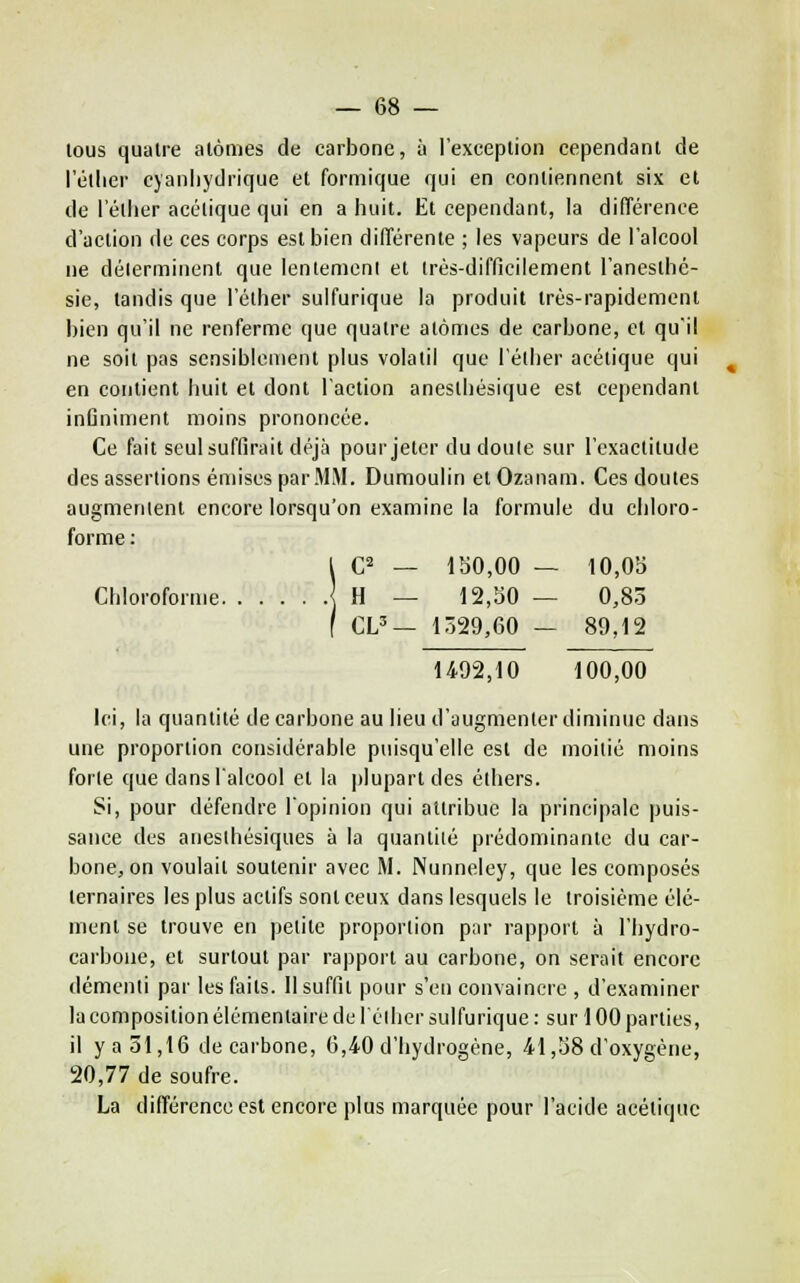 lous quatre alômes de carbone, à l'exception cependant de l'éllier cj'anliydrique et formique qui en contiennent six et de l'étlier acétique qui en a liuit. Et cependant, la différence d'action de ces corps est bien différente ; les vapeurs de l'alcool ne délerminent que lentement et Irés-difficilement l'anesthc- sie, tandis que l'éther sulfurique la produit très-rapidement bien qu'il ne renferme que quatre atomes de carbone, et qu'il ne soit pas sensiblement plus volatil que l'éllier acétique qui en contient huit et dont l'action anestbésique est cependant inûniment moins prononcée. Ce fait seul suffirait déjà pour jeter du doute sur l'exactitude des assertions émises par.MM. Dumoulin et Ozanam. Ces doutes augmenlent encore lorsqu'on examine la formule du chloro- forme ; 1 C^ _ 150,00 — 10,05 Chloroforme | H — 12,50 — 0,83 f CL'— l.i29,60 — 89,12 1492,10 100,00 Ici, la quantité de carbone au lieu d'augmenter diminue dans une proportion considérable puisqu'elle est de moitié moins forte que dans lalcool et la plupart des éthers. Si, pour défendre l'opinion qui attribue la principale puis- sance des aneslhésiques à la quantité prédominante du car- bone, on voulait soutenir avec M. Nunneley, que les composés ternaires les plus actifs sont ceux dans lesquels le troisième élé- ment se trouve en petite proportion pnr rapport à l'bydro- carbone, et surtout par rapport au carbone, on serait encore démenti par les faits. Il suffit pour s'en convaincre , d'examiner la composition élémentaire de lélher sulfurique : sur 100 parties, il y a 51,16 de carbone, 6,40 d'hydrogène, 41,58 d'oxygène, 20,77 de soufre. La différence est encore plus marquée pour l'acide acétique