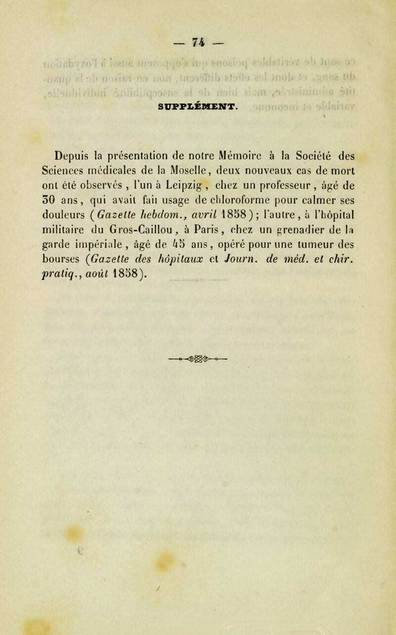 SUFFLEMEKT. Depuis la présentation de notre Mémoire à la Société des Sciences médicales de la Moselle, deux nouveaux cas de mort ont été observés , l'un à Leipzig , chez un professeur, âgé de 30 ans, qui avait faii usage de cldoroforme pour calmer ses douleurs (Gazelle hchdom., avril 18S8); l'autre, à l'hôpital militaire du Gros-Caillou, à Paris, chez un prenadier de la garde impériale, âgé de 'iS ans, opéré pour une tumeur des bourses {Gazelle des hôpilaux cl Journ. de méd. et cliir. pratiq., août 18S8).