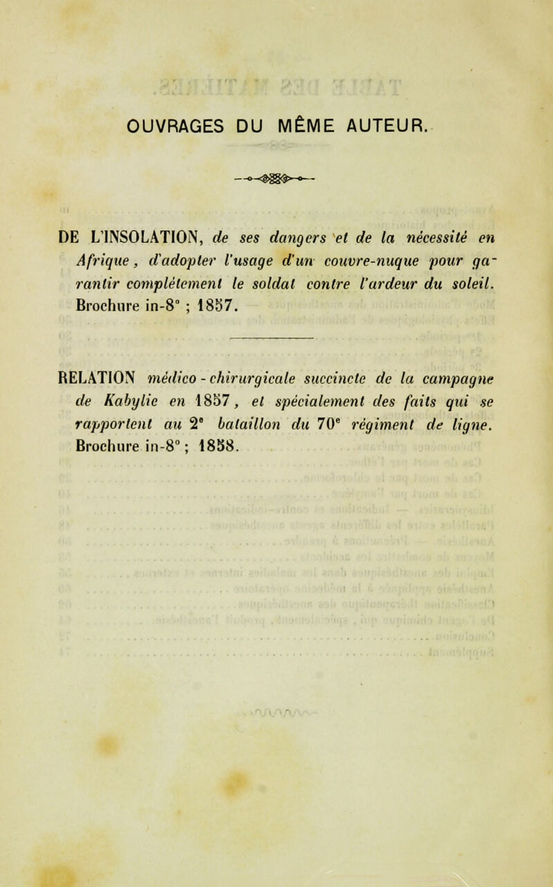DE L'INSOLATION, de ses dangers et de la nécessité en Afrique, d'adopter l'usage d'un couvre-nuque pour ga- rantir complètement le soldat contre l'ardeur du soleil. Brochure in-S ; 18S7. RELATION médico - chirurgicale succincte de la campagne de Kabylie en 1857, et spécialement des faits qui se rapportent au 2' bataillon du 70° régiment de ligne. Brochure in-S ; 18S8. •ii.'Ti/