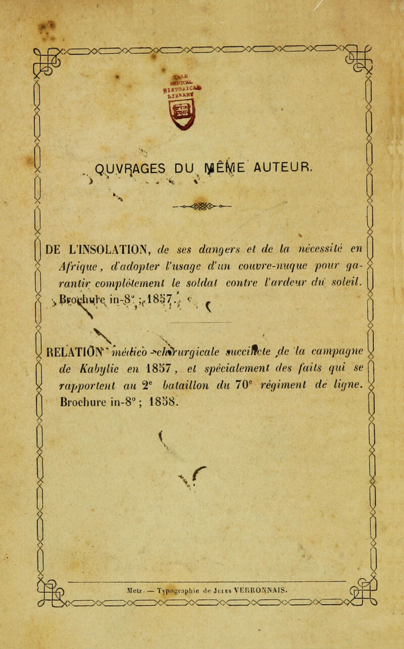 QUVF^AGES DU I^Êf^E AUTEUR. DE L'INSOLATION, de ses dangers; et de la nécessilc en Afrique, d'adopter l'usage d'un couvre-nuque pour ga- rantir complé-lement le soldat contre l'ardeur du soleil. •j.PspidiHl'€;,in-,8';^;(.18S^.'. ^v - RELkJlOK' médicb -■'clei^urgicale succincte ,de la campagne de Kabylie en 1857, et spécialement des faits qui se rapportent au 2 bataillon du 70 régiment de ligne. Brochure in-S ; 1858. ( r 3-Cxx Jlelz. — Typngvapliie il.: Ju ts VEI'.RONN.MS. :>o< x;