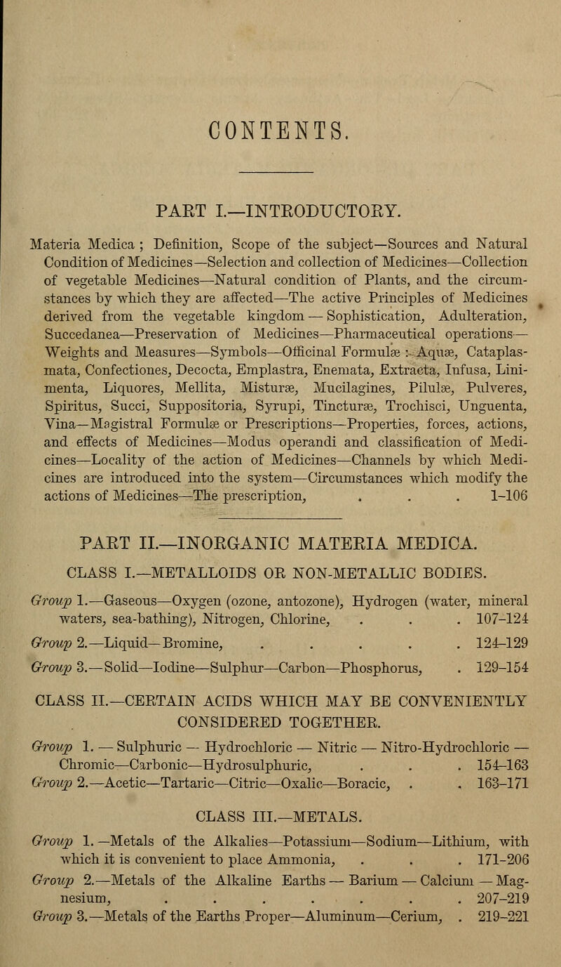 CONTENTS. PAET L—INTRODUCTORY. Materia Medica ; Definition, Scope of the subject—Sources and Natural Condition of Medicines—Selection and collection of Medicines—Collection of vegetable Medicines—Natural condition of Plants, and the circum- stances by which they are affected—The active Principles of Medicines derived from the vegetable kingdom — Sophistication, Adulteration, Succedanea—Preservation of Medicines—Pharmaceutical operations— Weights and Measures—Symbols—Officinal Formulae :~ Aquae, Cataplas- mata, Confectiones, Decocta, Emplastra, Enemata, Extracta, Infusa, Lini- menta, Liquores, Mellita, Misturae, Mucilagines, Pilulae, Pulveres, Spiritus, Succi, Suppositoria, Syrupi, Tinctures, Trochisci, Unguenta, Vina—Magistral Formulae or Prescriptions—Properties, forces, actions, and effects of Medicines—Modus operandi and classification of Medi- cines—Locality of the action of Medicines—Channels by which Medi- cines are introduced into the system—Circumstances which modify the actions of Medicines—The prescription, . . . 1-106 PART II.—INORGANIC MATERIA MEDICA. CLASS I.—METALLOIDS OR NON-METALLIC BODIES. Group 1.—Gaseous—Oxygen (ozone, antozone), Hydrogen (water, mineral waters, sea-bathing), Nitrogen, Chlorine, . . . 107-124 Group 2.—Liquid—Bromine, ..... 124-129 Group 3.—Solid—Iodine—Sulphur—Carbon—Phosphorus, . 129-154 CLASS II.—CERTAIN ACIDS WHICH MAY BE CONVENIENTLY CONSIDERED TOGETHER. Group 1. — Sulphuric — Hydrochloric — Nitric — Nitro-Hydrochloric — Chromic—Carbonic—Hydrosulphuric, . . . 154-163 Group 2.—Acetic—Tartaric—Citric—Oxalic—Boracic, . . 163-171 CLASS III.—METALS. Group 1. —Metals of the Alkalies—Potassium—Sodium—Lithium, with which it is convenient to place Ammonia, . . . 171-206 Group 2.—Metals of the Alkaline Earths — Barium — Calcium—Mag- nesium, ....... 207-219 Group 3.—Metals of the Earths Proper—Aluminum—Cerium, . 219-221