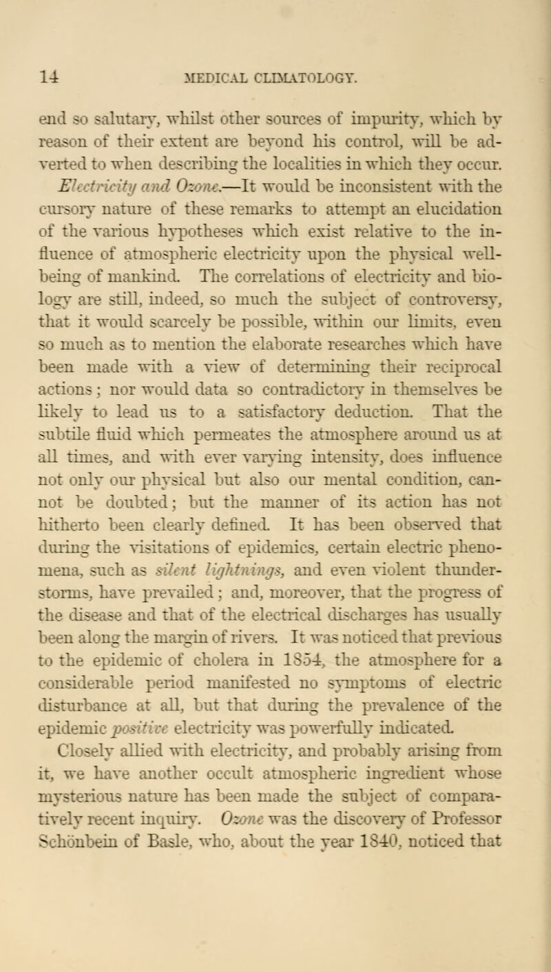 end bo salutary, whilst other sources of impurity, which by - a of their extent are beyond his control, will be ad- verted to when describing the localities in which they occur. Electricity and Ozone.—It would be inconsistent with the cursory nature of these remarks to attempt an elucidation of the various hypotheses which exist relative to the in- fluence of atmospheric electricity upon the physical well- being of mankind. The correlations of electricity and bio- logy are still, indeed, so much the subject of controversy, that it would scarcely be possible, within our limits, even so much as to mention the elaborate researches which have been made with a view of determining their reciprocal actions ; nor would data so contradictory in themselves be likely to lead us to a satisfactory deduction. That the subtile fluid which permeates the atmosphere around us at all times, and with ever varying intensity, does influence not only our physical but also our mental condition, can- not be doubted; but the manner of its action has not hitherto been clearly defined. It has been observed that during the visitations of epidemics, certain electric pheno- mena, such as silent lightnings, and even violent thunder- storms, have prevailed ; and, moreover, that the progi • - - I the disease and that of the electrical discharges has usually been along the margin of rivers. It was noticed that previous to the epidemic of cholera in 1854, the atmosphere for a considerable period manifested no symptoms of electric disturbance at all, but that during the prevalence of the epidemic positive electricity was powerfully indicated. Closely allied with electricity, and probably arising from it, we have another occult atmospheric ingredient whose mysterious nature has been made the subject of compara- tively recent inquiry. Ozone was the discovery of Pr« ■: Sehonbein of Basle, who, about the year 1840, noticed that