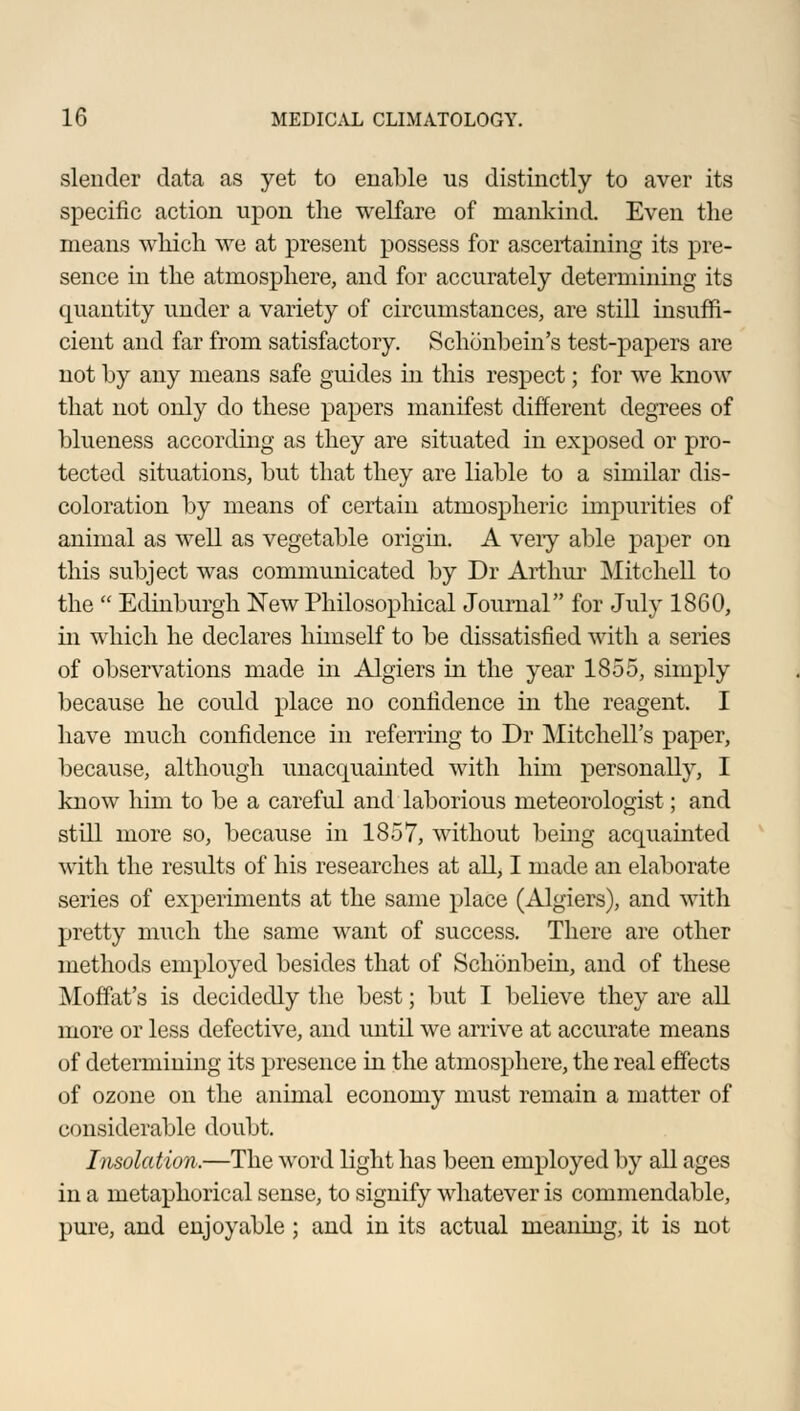 slender data as yet to enable us distinctly to aver its specific action upon the welfare of mankind. Even the means which we at present possess for ascertaining its pre- sence in the atmosphere, and for accurately determining its quantity under a variety of circumstances, are still insuffi- cient and far from satisfactory. Schonbein's test-papers are not by any means safe guides in this respect; for we know that not only do these papers manifest different degrees of blueness according as they are situated in exposed or pro- tected situations, but that they are liable to a similar dis- coloration by means of certain atmospheric impurities of animal as well as vegetable origin. A very able paper on this subject was communicated by Dr Arthur Mitchell to the  Edinburgh New Philosophical Journal for July 1860, in which he declares himself to be dissatisfied with a series of observations made in Algiers in the year 1855, simply because he could place no confidence in the reagent. I have much confidence in referring to Dr Mitchell's paper, because, although unacquainted with him personally, I know him to be a careful and laborious meteorologist; and still more so, because in 1857, without being acquainted with the results of his researches at all, I made an elaborate series of experiments at the same place (Algiers), and with pretty much the same want of success. There are other methods employed besides that of Schonbein, and of these Moffat's is decidedly the best; but I believe they are all more or less defective, and until we arrive at accurate means of determining its presence in the atmosphere, the real effects of ozone on the animal economy must remain a matter of considerable doubt. Insolation.—The word light has been employed by all ages in a metaphorical sense, to signify whatever is commendable, pure, and enjoyable ; and in its actual meaning, it is not