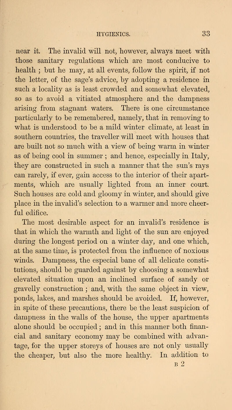 near it. The invalid will not, however, always meet with those sanitary regulations which are most conducive to health ; but he may, at all events, follow the spirit, if not the letter, of the sage's advice, by adopting a residence in such a locality as is least crowded and somewhat elevated, so as to avoid a vitiated atmosphere and the dampness arising from stagnant waters. There is one circumstance particularly to be remembered, namely, that in removing to what is understood to be a mild winter climate, at least in southern countries, the traveller will meet with houses that are built not so much with a view of being warm in winter as of being cool in summer ; and hence, especially in Italy, they are constructed in such a manner that the sun's rays can rarely, if ever, gain access to the interior of their apart- ments, which are usually lighted from an inner court. Such houses are cold and gloomy in winter, and should give place in the invalid's selection to a warmer and more cheer- ful edifice. The most desirable aspect for an invalid's residence is that in which the warmth and light of the sun are enjoyed during the longest period on a winter day, and one which, at the same time, is protected from the influence of noxious winds. Dampness, the especial bane of all delicate consti- tutions, should be guarded against by choosing a somewhat elevated situation upon an inclined surface of sandy or gravelly construction ; and, with the same object in view, ponds, lakes, and marshes should be avoided. If, however, in spite of these precautions, there be the least suspicion of dampness in the walls of the house, the upper apartments alone should be occupied; and in this manner both finan- cial and sanitary economy may be combined with advan- tage, for the upper storeys of houses are not only usually the cheaper, but also the more healthy. In addition to b2