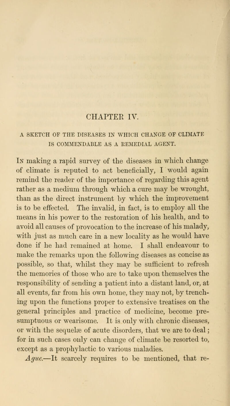 A SKETCH OF THE DISEASES IN WHICH CHANGE OF CLIMATE IS COMMENDABLE AS A REMEDIAL AGENT. In making a rapid survey of the diseases in which change of climate is reputed to act beneficially, I would again remind the reader of the importance of regarding this agent rather as a medium through which a cure may be wrought, than as the direct instrument by which the improvement is to be effected. The invalid, in fact, is to employ all the means in his power to the restoration of his health, and to avoid all causes of provocation to the increase of his malady, with just as much care in a new locality as he would have done if he had remained at home. I shall endeavour to make the remarks upon the following diseases as concise as possible, so that, whilst they may be sufficient to refresh the memories of those who are to take upon themselves the responsibility of sending a patient into a distant land, or, at all events, far from his own home, they may not, by trench- ing upon the functions proper to extensive treatises on the general principles and practice of medicine, become pre- sumptuous or wearisome. It is only with chronic diseases, or with the sequelae of acute disorders, that we are to deal; for in such cases only can change of climate be resorted to, except as a prophylactic to various maladies. Ague.—It scarcely requires to be mentioned, that re-