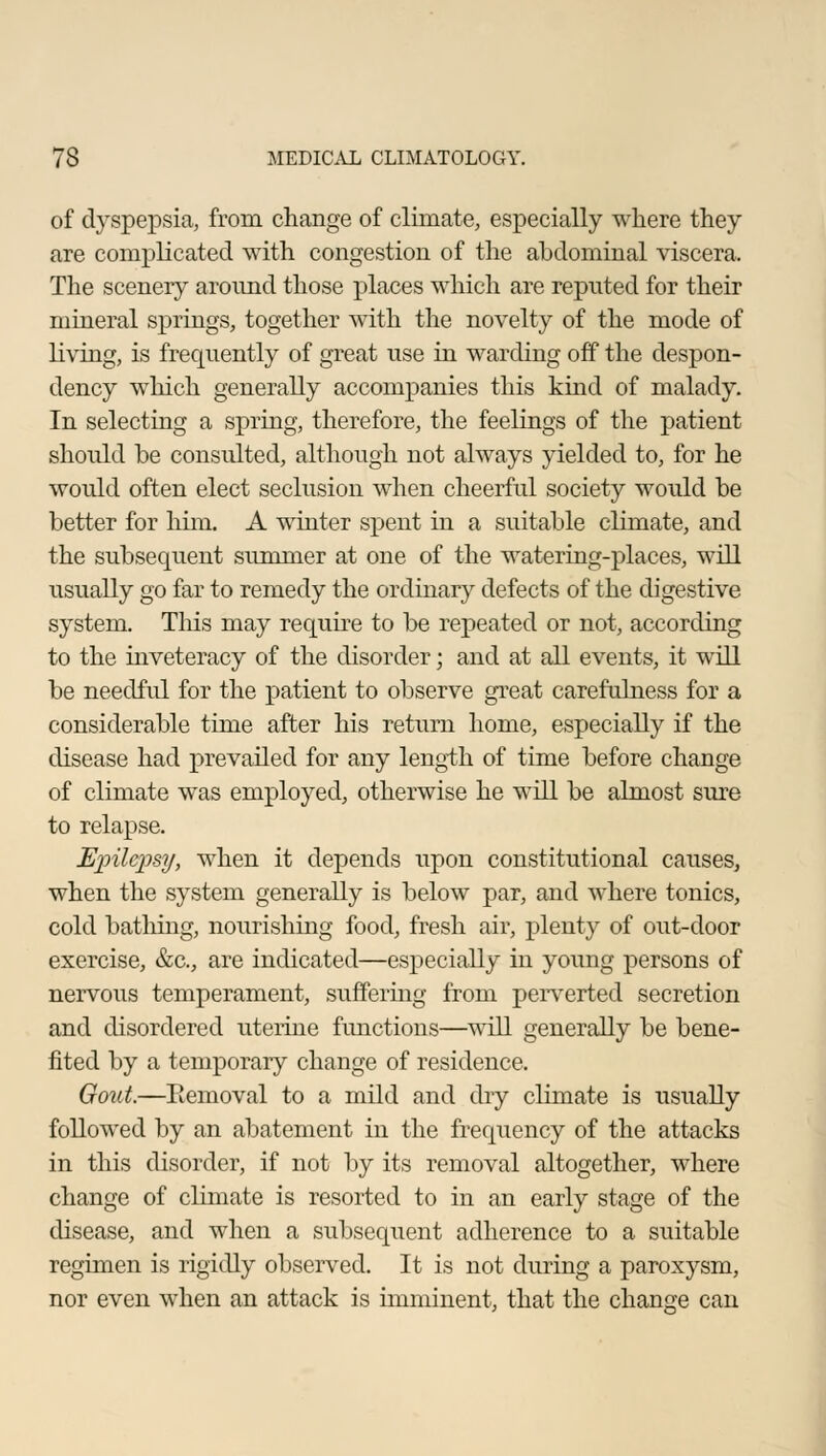 of dyspepsia, from change of climate, especially where they are complicated with congestion of the abdominal viscera. The scenery around those places which are reputed for their mineral springs, together with the novelty of the mode of living, is frequently of great use in warding off the despon- dency which generally accompanies this kind of malady. In selecting a spring, therefore, the feelings of the patient should be consulted, although not always yielded to, for he would often elect seclusion when cheerful society would be better for him. A winter spent in a suitable climate, and the subsequent summer at one of the watering-places, will usually go far to remedy the ordinary defects of the digestive system. This may require to be repeated or not, according to the inveteracy of the disorder; and at all events, it will be needful for the patient to observe great carefulness for a considerable time after his return home, especially if the disease had prevailed for any length of time before change of climate was employed, otherwise he will be almost sure to relapse. Einlcpsy, when it depends upon constitutional causes, when the system generally is below par, and where tonics, cold bathing, nourishing food, fresh air, plenty of out-door exercise, &c, are indicated—especially in young persons of nervous temperament, suffering from perverted secretion and disordered uterine functions—will generally be bene- fited by a temporary change of residence. Gout.—Removal to a mild and dry climate is usually followed by an abatement in the frequency of the attacks in this disorder, if not by its removal altogether, where change of climate is resorted to in an early stage of the disease, and when a subsequent adherence to a suitable regimen is rigidly observed. It is not during a paroxysm, nor even when an attack is imminent, that the change can