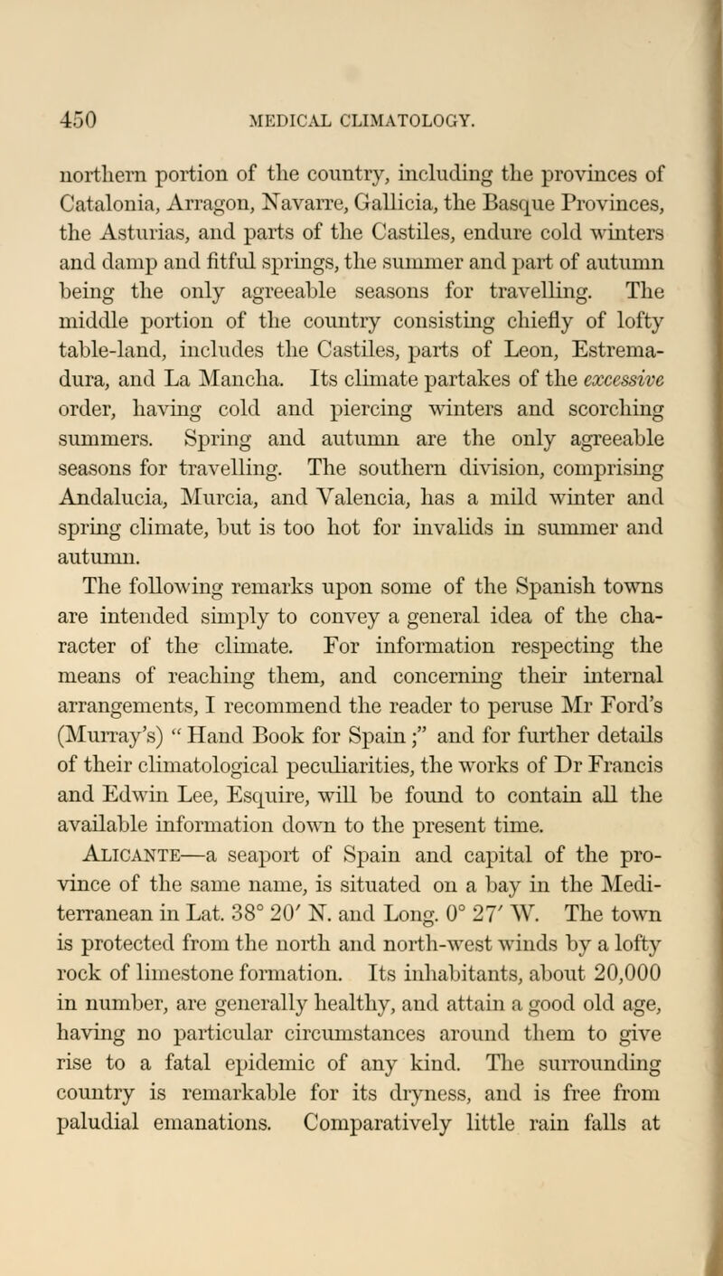 northern portion of the country, including the provinces of Catalonia, Arragon, Navarre, Gallicia, the Bascpie Provinces, the Asturias, and parts of the Castries, endure cold winters and damp and fitful springs, the summer and part of autumn being the only agreeable seasons for travelling. The middle portion of the country consisting chiefly of lofty table-land, includes the Castiles, parts of Leon, Estrema- dura, and La Mancha. Its climate partakes of the excessive order, having cold and piercing winters and scorching summers. Spring and autumn are the only agreeable seasons for travelling. The southern division, comprising Andalucia, Murcia, and Valencia, has a mild winter and spring climate, but is too hot for invalids in summer and autumn. The following remarks upon some of the Spanish towns are intended simply to convey a general idea of the cha- racter of the climate. For information respecting the means of reaching them, and concerning their internal arrangements, I recommend the reader to peruse Mr Ford's (Murray's)  Hand Book for Spain; and for further details of their climatological peculiarities, the works of Dr Francis and Edwin Lee, Esquire, will be found to contain all the available information down to the present time. Alicante—a seaport of Spain and capital of the pro- vince of the same name, is situated on a bay in the Medi- terranean in Lat. 38° 20' N. and Long. 0° 27' W. The town is protected from the north and north-west winds by a lofty rock of limestone formation. Its inhabitants, about 20,000 in number, are generally healthy, and attain a good old age, having no particular circumstances around them to give rise to a fatal epidemic of any kind. The surrounding country is remarkable for its dryness, and is free from paludial emanations. Comparatively little rain falls at