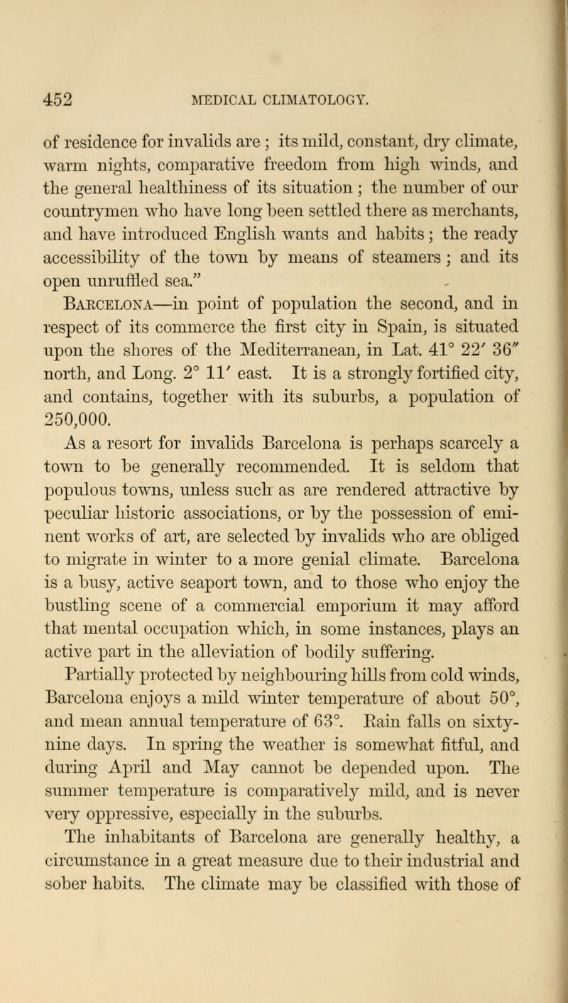 of residence for invalids are ; its mild, constant, dry climate, warm nights, comparative freedom from high winds, and the general healthiness of its situation ; the number of our countrymen who have long been settled there as merchants, and have introduced English wants and habits; the ready accessibility of the town by means of steamers ; and its open unruffled sea. Barcelona—in point of population the second, and in respect of its commerce the first city in Spain, is situated upon the shores of the Mediterranean, in Lat. 41° 22' 36 north, and Long. 2° 11' east. It is a strongly fortified city, and contains, together with its suburbs, a population of 250,000. As a resort for invalids Barcelona is perhaps scarcely a town to be generally recommended. It is seldom that populous towns, unless such as are rendered attractive by peculiar historic associations, or by the possession of emi- nent works of art, are selected by invalids who are obliged to migrate in winter to a more genial climate. Barcelona is a busy, active seaport town, and to those who enjoy the bustling scene of a commercial emporium it may afford that mental occupation which, in some instances, plays an active part in the alleviation of bodily suffering. Partially protected by neighbouring hills from cold winds, Barcelona enjoys a mild winter temperature of about 50°, and mean annual temperature of 63°. Bain falls on sixty- nine days. In spring the weather is somewhat fitful, and during April and May cannot be depended upon. The summer temperature is comparatively mild, and is never very oppressive, especially in the suburbs. The inhabitants of Barcelona are generally healthy, a circumstance in a great measure due to their industrial and sober habits. The climate may be classified with those of