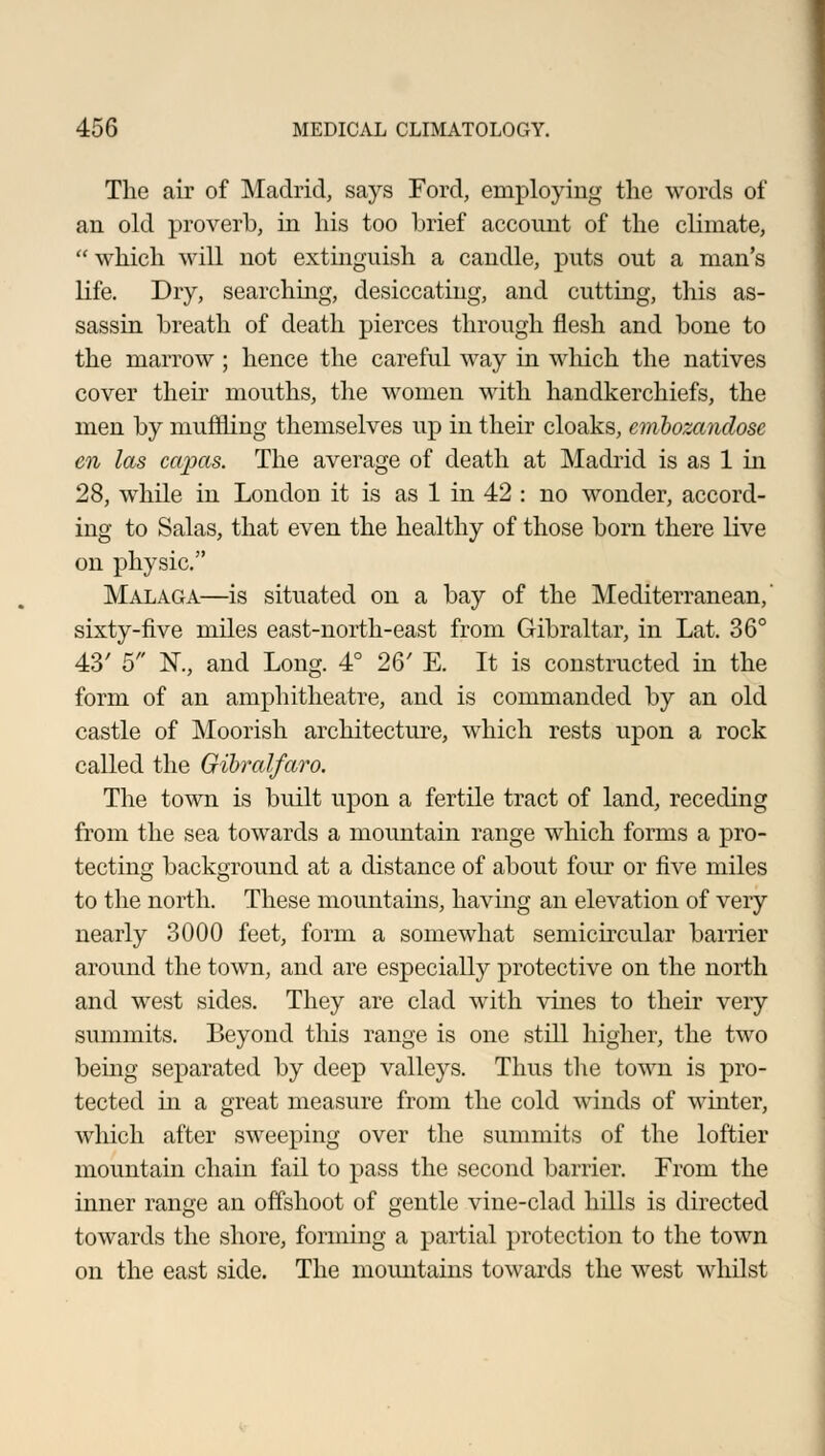 The air of Madrid, says Ford, employing the words of an old proverb, in his too brief account of the climate,  which will not extinguish a candle, puts out a man's life. Dry, searching, desiccating, and cutting, this as- sassin breath of death pierces through flesh and bone to the marrow ; hence the careful way in which the natives cover their mouths, the women with handkerchiefs, the men by muffling themselves up in their cloaks, emhozandosc en las capas. The average of death at Madrid is as 1 in 28, while in London it is as 1 in 42 : no wonder, accord- ing to Salas, that even the healthy of those born there live on physic. Malaga—is situated on a bay of the Mediterranean,' sixty-five miles east-north-east from Gibraltar, in Lat. 36° 43' 5 N., and Long. 4° 26' E. It is constructed in the form of an amphitheatre, and is commanded by an old castle of Moorish architecture, which rests upon a rock called the Gibralfaro. The town is built upon a fertile tract of land, receding from the sea towards a mountain range which forms a pro- tecting background at a distance of about four or five miles to the north. These mountains, having an elevation of very nearly 3000 feet, form a somewhat semicircular barrier around the town, and are especially protective on the north and west sides. They are clad with vines to their very summits. Beyond this range is one still higher, the two being separated by deep valleys. Thus the town is pro- tected in a great measure from the cold winds of winter, which after sweeping over the summits of the loftier mountain chain fail to pass the second barrier. From the inner range an offshoot of gentle vine-clad hills is directed towards the shore, forming a partial protection to the town on the east side. The mountains towards the west whilst