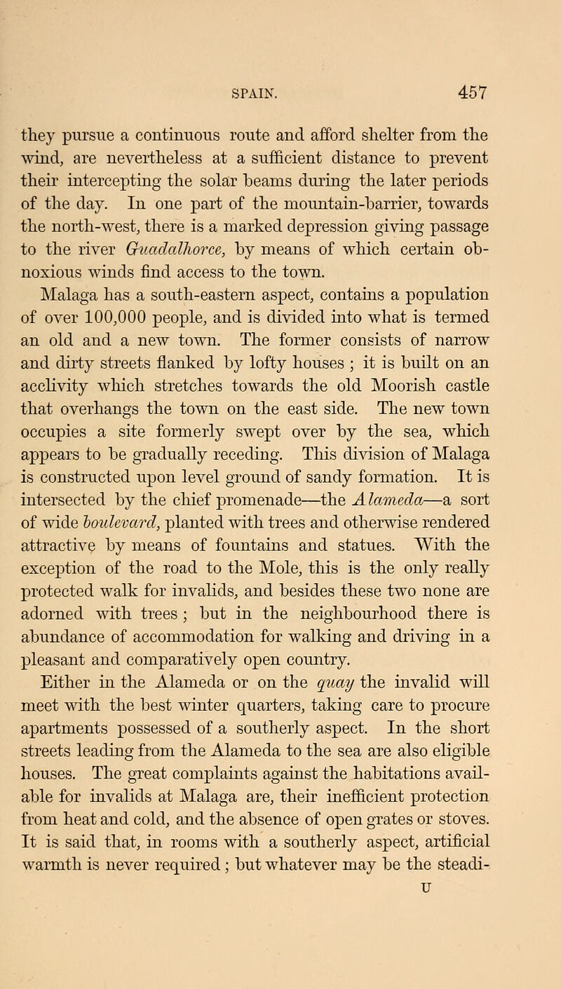 they pursue a continuous route and afford shelter from the wind, are nevertheless at a sufficient distance to prevent their intercepting the solar beams during the later periods of the day. In one part of the mountain-barrier, towards the north-west, there is a marked depression giving passage to the river Guadalhorce, by means of which certain ob- noxious winds find access to the town. Malaga has a south-eastern aspect, contains a population of over 100,000 people, and is divided into what is termed an old and a new town. The former consists of narrow and dirty streets flanked by lofty houses ; it is built on an acclivity which stretches towards the old Moorish castle that overhangs the town on the east side. The new town occupies a site formerly swept over by the sea, which appears to be gradually receding. This division of Malaga is constructed upon level ground of sandy formation. It is intersected by the chief promenade—the A lameda—a sort of wide boulevard, planted with trees and otherwise rendered attractive by means of fountains and statues. With the exception of the road to the Mole, this is the only really protected walk for invalids, and besides these two none are adorned with trees; but in the neighbourhood there is abundance of accommodation for walking and driving in a pleasant and comparatively open country. Either in the Alameda or on the quay the invalid will meet with the best winter quarters, taking care to procure apartments possessed of a southerly aspect. In the short streets leading from the Alameda to the sea are also eligible houses. The great complaints against the habitations avail- able for invalids at Malaga are, their inefficient protection from heat and cold, and the absence of open grates or stoves. It is said that, in rooms with a southerly aspect, artificial warmth is never required ; but whatever may be the steadi- u