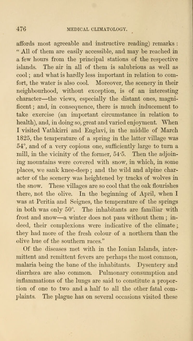 affords most agreeable and instructive reading) remarks :  All of them are easily accessible, and may be reached in a few hours from the principal stations of the respective islands. The air in all of them is salubrious as well as cool; and what is hardly less important in relation to com- fort, the water is also cool. Moreover, the scenery in their neighbourhood, without exception, is of an interesting character—the views, especially the distant ones, magni- ficent ; and, in consequence, there is much inducement to take exercise (an important circumstance in relation to health), and, in doing so, great and varied enjoyment. When I visited Vathkirri and Englavi, in the middle of March 1825, the temperature of a spring in the latter village was 54°, and of a very copious one, sufficiently large to turn a mill, in the vicinity of the former, 54-5. Then the adjoin- ing mountains were covered with snow, in which, in some places, we sank knee-deep ; and the wild and alpine char- acter of the scenery was heightened by tracks of wolves in the snow. These villages are so cool that the oak flourishes there, not the olive. In the beginning of April, when I was at Peritia and Seignes, the temperature of the springs in both was only 50°. The inhabitants are familiar with frost and snow—a winter does not pass without them ; in- deed, their complexions were indicative of the climate; they had more of the fresh colour of a northern than the olive hue of the southern races. Of the diseases met with in the Ionian Islands, inter- mittent and remittent fevers are perhaps the most common, malaria being the bane of the inhabitants. Dysentery and diarrhoea are also common. Pulmonary consumption and inflammations of the lungs are said to constitute a propor- tion of one to two and a half to all the other fatal com- plaints. The plague has on several occasions visited these