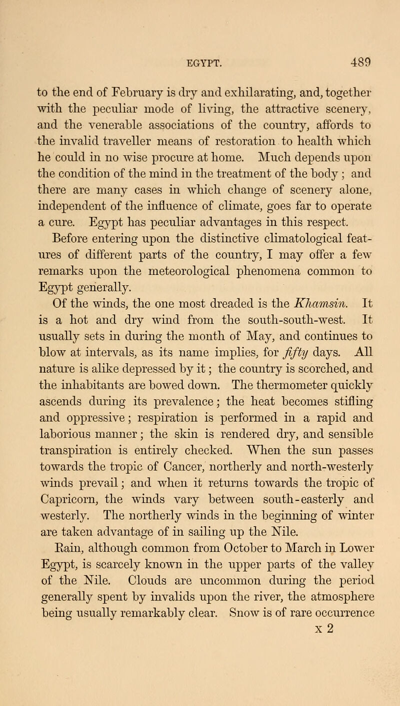 to the end of February is dry and exhilarating, and, together with the peculiar mode of living, the attractive scenery, and the venerable associations of the country, affords to the invalid traveller means of restoration to health which he could in no wise procure at home. Much depends upon the condition of the mind in the treatment of the body ; and there are many cases in which change of scenery alone, independent of the influence of climate, goes far to operate a cure. Egypt has peculiar advantages in this respect. Before entering upon the distinctive climatological feat- ures of different parts of the country, I may offer a few remarks upon the meteorological phenomena common to Egypt generally. Of the winds, the one most dreaded is the Khamsin. It is a hot and dry wind from the south-south-west. It usually sets in during the month of May, and continues to blow at intervals, as its name implies, for fifty days. All nature is alike depressed by it; the country is scorched, and the inhabitants are bowed down. The thermometer quickly ascends during its prevalence; the heat becomes stifling and oppressive; respiration is performed in a rapid and laborious manner; the skin is rendered dry, and sensible transpiration is entirely checked. When the sun passes towards the tropic of Cancer, northerly and north-westerly winds prevail; and when it returns towards the tropic of Capricorn, the winds vary between south-easterly and westerly. The northerly winds in the beginning of winter are taken advantage of in sailing up the Nile. Eain, although common from October to March in Lower Egypt, is scarcely known in the upper parts of the valley of the Nile. Clouds are uncommon during the period generally spent by invalids upon the river, the atmosphere being usually remarkably clear. Snow is of rare occurrence x2