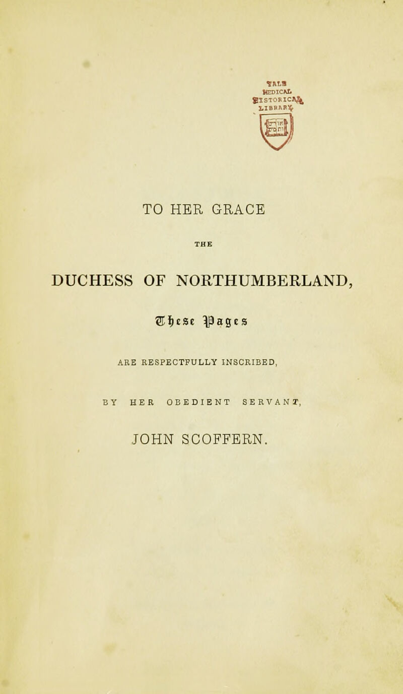 KEDICAt TO HER GRACE THE DUCHESS OF NORTHUMBERLAND, ARE RESPECTFULLY INSCRIBED, BY HER OBEDIENT SERVANT, JOHN SCOFFERN.