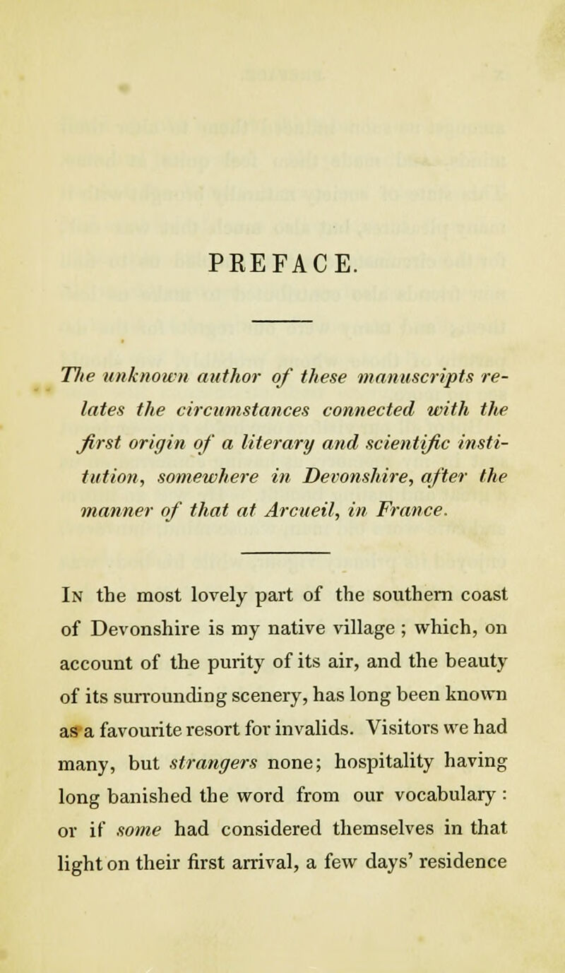 PREFACE. T7ie unknown author of these manuscripts re- lates the circumstances connected with the first origin of a literary and scientific insti- tution, somewhere in Devonshire, after the manner of that at Arcueil, in France. In the most lovely part of the southern coast of Devonshire is my native village ; which, on account of the purity of its air, and the beauty of its surrounding scenery, has long been known as a favourite resort for invalids. Visitors we had many, but strangers none; hospitality having long banished the word from our vocabulary : or if some had considered themselves in that light on their first arrival, a few days' residence