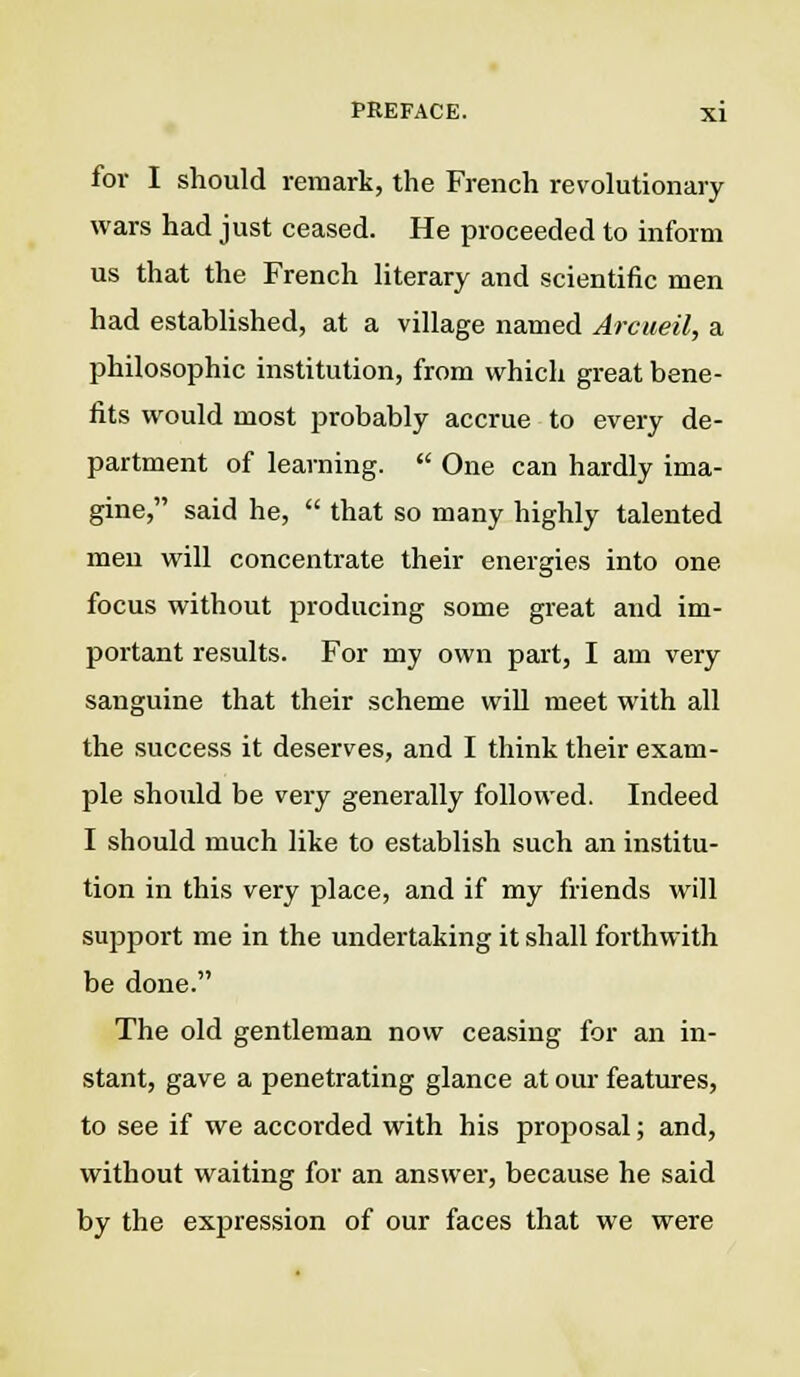 for I should remark, the French revolutionary wars had just ceased. He proceeded to inform us that the French literary and scientific men had established, at a village named Arcueil, a philosophic institution, from which great bene- fits would most probably accrue to every de- partment of learning.  One can hardly ima- gine, said he,  that so many highly talented men will concentrate their energies into one focus without producing some great and im- portant results. For my own part, I am very sanguine that their scheme will meet with all the success it deserves, and I think their exam- ple should be very generally followed. Indeed I should much like to establish such an institu- tion in this very place, and if my friends will support me in the undertaking it shall forthwith be done. The old gentleman now ceasing for an in- stant, gave a penetrating glance at our features, to see if we accorded with his proposal; and, without waiting for an answer, because he said by the expression of our faces that we were