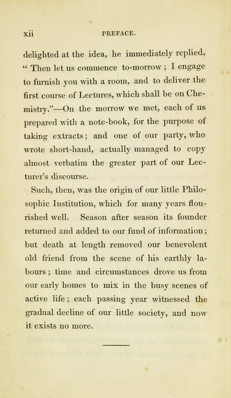 delighted at the idea, he immediately replied,  Then let us commence to-morrow ; I engage to furnish you with a room, and to deliver the first course of Lectures, which shall be on Che- mistry.—On the morrow we met, each of us prepared with a note-boot, for the purpose of taking extracts; and one of our party, who wrote short-hand, actually managed to copy almost verbatim the greater part of our Lec- turer's discourse. Such, then, was the origin of our little Philo- sophic Institution, which for many years flou- rished well. Season after season its founder returned and added to our fund of information; but death at length removed our benevolent old friend from the scene of his earthly la- bours ; time and circumstances drove us from our early homes to mix in the busy scenes of active life; each passing year witnessed the gradual decline of our little society, and now it exists no more.