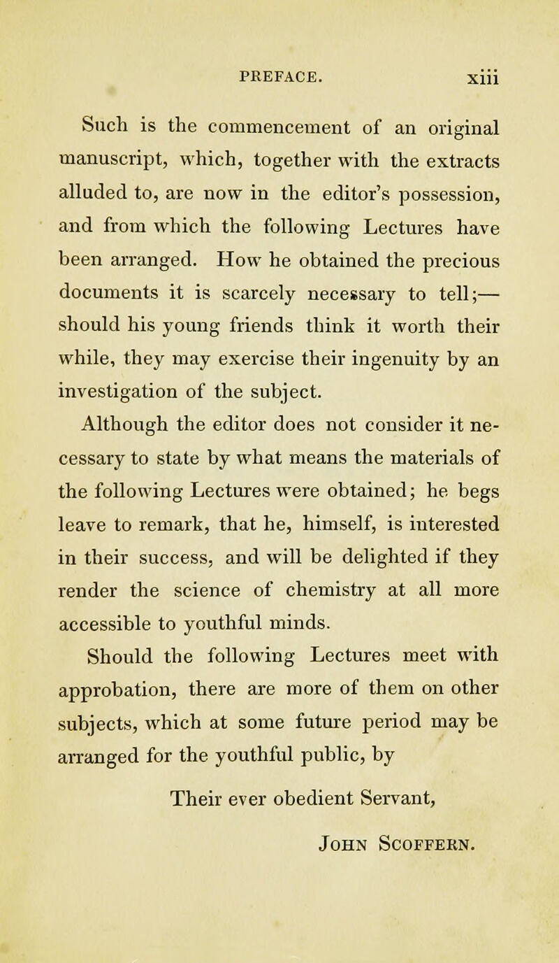 Such is the commencement of an original manuscript, which, together with the extracts alluded to, are now in the editor's possession, and from which the following Lectures have been arranged. How he obtained the precious documents it is scarcely necessary to tell;— should his young friends think it worth their while, they may exercise their ingenuity by an investigation of the subject. Although the editor does not consider it ne- cessary to state by what means the materials of the following Lectures were obtained; he begs leave to remark, that he, himself, is interested in their success, and will be delighted if they render the science of chemistry at all more accessible to youthful minds. Should the following Lectures meet with approbation, there are more of them on other subjects, which at some future period may be arranged for the youthful public, by Their ever obedient Servant, John Scoffern.