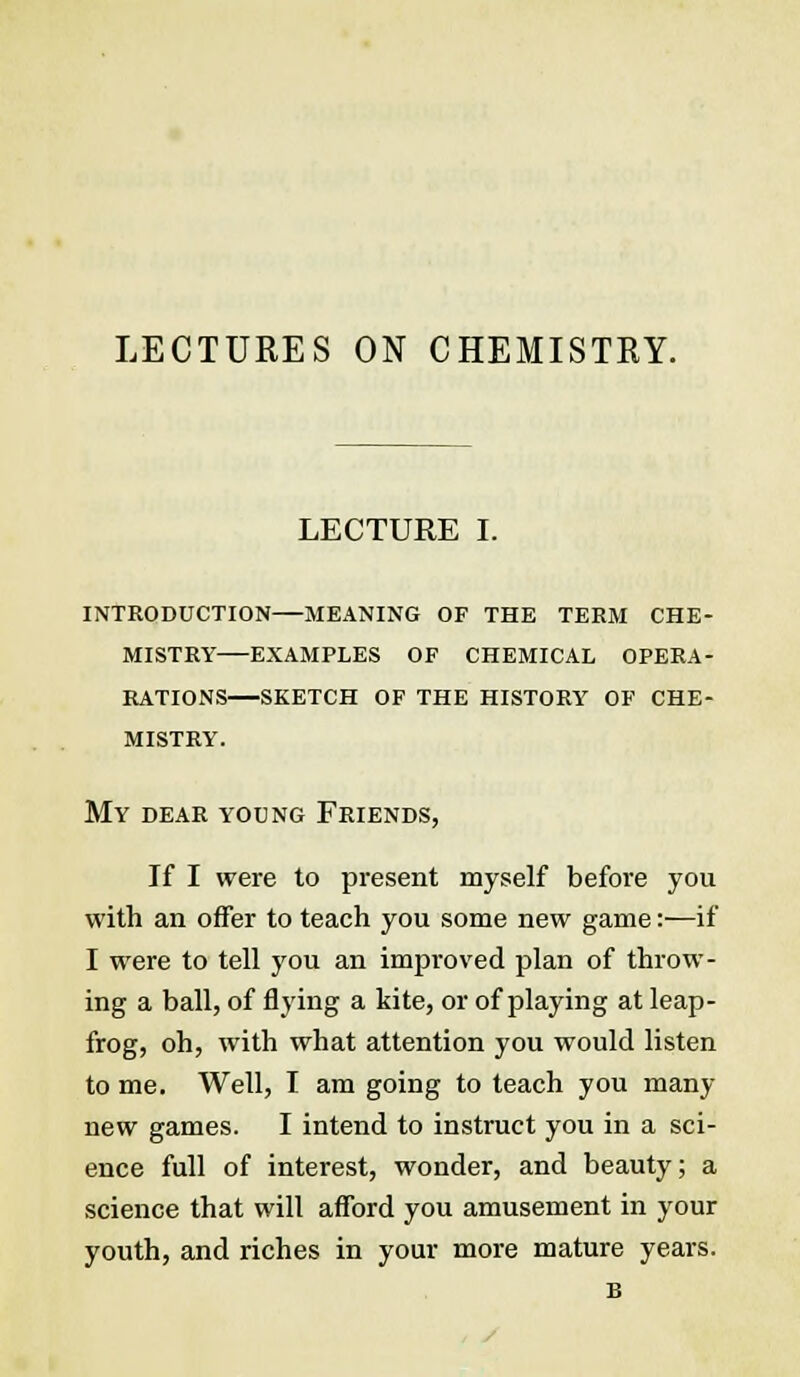 LECTURES ON CHEMISTRY. LECTURE I. INTRODUCTION MEANING OF THE TERM CHE- MISTRY EXAMPLES OF CHEMICAL OPERA- RATIONS SKETCH OF THE HISTORY OF CHE- MISTRY. My dear young Friends, If I were to present myself before you with an offer to teach you some new game:—if I were to tell you an improved plan of throw- ing a ball, of flying a kite, or of playing at leap- frog, oh, with what attention you would listen to me. Well, I am going to teach you many new games. I intend to instruct you in a sci- ence full of interest, wonder, and beauty; a science that will afford you amusement in your youth, and riches in your more mature years. B