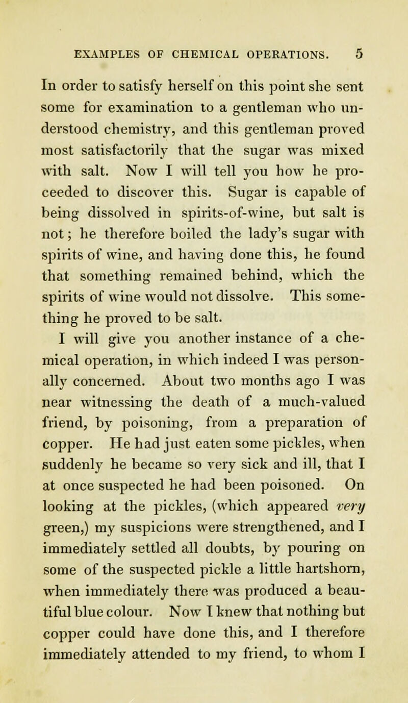 In order to satisfy herself on this point she sent some for examination to a gentleman who un- derstood chemistry, and this gentleman proved most satisfactorily that the sugar was mixed with salt. Now I will tell you how he pro- ceeded to discover this. Sugar is capable of being dissolved in spirits-of-wine, but salt is not; he therefore boiled the lady's sugar with spirits of wine, and having done this, he found that something remained behind, which the spirits of wine would not dissolve. This some- thing he proved to be salt. I will give you another instance of a che- mical operation, in which indeed I was person- ally concerned. About two months ago I was near witnessing the death of a much-valued friend, by poisoning, from a preparation of copper. He had just eaten some pickles, when suddenly he became so very sick and ill, that I at once suspected he had been poisoned. On looking at the pickles, (which appeared very green,) my suspicions were strengthened, and I immediately settled all doubts, by pouring on some of the suspected pickle a little hartshorn, when immediately there was produced a beau- tiful blue colour. Now T knew that nothing but copper could have done this, and I therefore immediately attended to my friend, to whom I